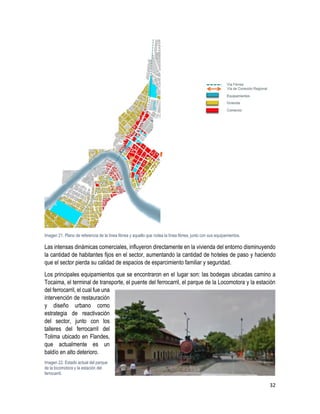 32
Imagen 21. Plano de referencia de la línea férrea y aquello que rodea la línea férrea, junto con sus equipamientos.
Las intensas dinámicas comerciales, influyeron directamente en la vivienda del entorno disminuyendo
la cantidad de habitantes fijos en el sector, aumentando la cantidad de hoteles de paso y haciendo
que el sector pierda su calidad de espacios de esparcimiento familiar y seguridad.
Los principales equipamientos que se encontraron en el lugar son: las bodegas ubicadas camino a
Tocaima, el terminal de transporte, el puente del ferrocarril, el parque de la Locomotora y la estación
del ferrocarril, el cual fue una
intervención de restauración
y diseño urbano como
estrategia de reactivación
del sector, junto con los
talleres del ferrocarril del
Tolima ubicado en Flandes,
que actualmente es un
baldío en alto deterioro.
Imagen 22. Estado actual del parque
de la locomotora y la estación del
ferrocarril.
 
