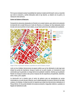 33
Por lo que es necesario evaluar la posibilidad de reactivar el sistema del ferrocarril, como un recorrido
que narre la evolución y cambio efectuados sobre el eje descrito, su relación con el puerto y la
interacción entre territorios
Centro de Gobierno & Bancario
Comprende los elementos destacados de Girardot en la ciudad moderna, pero dentro de la extensión
de desarrollo de la ciudad férrea por el radio de influencia, sin embargo, los hitos destacados dentro
de esta zona se encuentran en buen estado, ya que hacen parte de la vida cotidiana de la población.
Imagen 23. Plano de aproximación del territorio comprendido como centro de Gobierno y bancario.
Junto con las múltiples intervenciones de espacio público que se han efectuado en este lugar para
enlazar los puntos de importancia. Aunque el sector por su parte muestra, un incremento en usos
comerciales que ha generado un arraigo dentro de la población residente, mientras que la población
flotante se encarga de saturar este punto en épocas del año especificas principalmente, diciembre,
enero, marzo, junio y agosto.
La disminución de la vivienda cerca al centro de gobierno para ser reemplazada por puntos
comerciales es un punto de gran influencia, que ha desencadenado el comercio informal en las calles
y plazas, sin embargo, el rango de acción en espacios que cobijen las intervenciones realizadas en el
Parque Bolívar. En los puntos alrededor de la plaza se presenta, inseguridad, deterioro, suciedad y la
llegada de habitantes de calle.
 