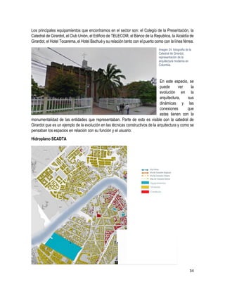 34
Los principales equipamientos que encontramos en el sector son: el Colegio de la Presentación, la
Catedral de Girardot, el Club Unión, el Edificio de TELECOM, el Banco de la Republica, la Alcaldía de
Girardot, el Hotel Tocarema, el Hotel Bachué y su relación tanto con el puerto como con la línea férrea.
En este espacio, se
puede ver la
evolución en la
arquitectura, sus
dinámicas y las
conexiones que
estas tienen con la
monumentalidad de las entidades que representaban. Parte de esto es visible con la catedral de
Girardot que es un ejemplo de la evolución en las técnicas constructivos de la arquitectura y como se
pensaban los espacios en relación con su función y el usuario.
Hidroplano SCADTA
Imagen 24. fotografía de la
Catedral de Girardot,
representación de la
arquitectura moderna en
Colombia.
 