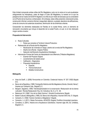 35
Esta Unidad comprende ambas orillas del Río Magdalena, junto con la recta en la cual acuatizaban
antiguamente los hidroplanos, antes de llegar al Codo del Magdalena, la manera en la que los
pasajeros de los Vuelos de SCADTA llegaban a la orilla era por medio de barcazas que os conectaban
con el Puerto de los Guamos o embarcadero. Sin embargo, estas orillas presentan urbanización pirata,
construcción informal, comercio informal, inseguridad, deterioro, suciedad, abandono de edificaciones,
zonas de consumo de sustancias sicoactivas, disminución de las dinámicas urbanas.
Comprenden los elementos destacados de Flandes en la ciudad férrea, como un elemento de
renovación circundante que incluye el desarrollo de la ciudad Puerto, al cual, no le han efectuado
ningún cambio al sector.
Propuesta de Intervención
 Rutas Culturales
• Rutas que conectan el Territorio Cultural Productivo
 Redesarrollo de la Ronda del Río Magdalena
• Reubicación de viviendas en riesgo y dentro de la ronda del Río Magdalena
• Diseño de la Ronda - Espacio Público
• Selección del Elemento Arquitectónico Estratégico
 Intervención Puntual del Centro de Interpretación de la Memoria (Trilladora Magdalena)
• Examen del Proyecto Original
• Levantamiento del estado actual
• Calificación - Diagnostico
• Propuesta Arquitectónica
 Espacial
 Técnica Estructural
 Detalles Constructivos
Bibliografía
 Arias de Graiff, J. (2008) Ferrocarriles en Colombia. Credencial historia. N° 257 (1920) Bogotá
D.C.
 Banco de la República. (1999) “Cartografía Histórica del Alto Magdalena (Honda, Girardot, Neiva)”,
Impreso por Cartoprint Ltda., Bogotá D, C.
 Bergeon, Segolene. (1995) “Interdisciplinariedad en la conservación: Restauración de los bienes
culturales”, Revista Restauración Hoy, Ed. Colcultura, No. 8. p 14 - 26.
 Betancourt, M. (1996)” Uno de los Siete Caminos”, Girardot-Cundinamarca, Bogotá.
 Boletín Cultural y Bibliográfico. (1990), Ed. Banco de la República, Volumen XXVI, No. 21, Bogotá.
 Camacho, S. (1858) “Camino Carretero al Magdalena”, Bogotá.
 Camacho, I. d. (2011). Redes Ferroviarias. APUNTES. Bogotá: Pontificia Universidad Javeriana.
 Corradine, A. (2001), Historia de la Arquitectura Colombiana, Volumen siglo XIX, Ed. Unibiblos,
Bogotá D, C.
 
