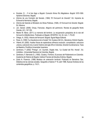 36
 Escobar, O. ...Y el tren llego a Bogotá: Conexión férrea Río Magdalena- Bogotá 1870-1909.
Apidama Ediciones. Bogotá.
 Informe de una Comisión del Senado. (1884) "El Ferrocarril de Girardot", Ed. Imprenta de
Echavarría Hermanos, Bogotá.
 Informe del Gerente al Ministerio de Obras Públicas. (1926). El Ferrocarril de Girardot. Bogotá:
Ed. Minerva.
 Jori, Gerard. (2008). Choay, Francoise. Alegoría del patrimonio. Revista de geografía Norte
Grande, (41), 147-150.
 Mestre M. María. (2011) La memoria del territorio. La recuperación paisajística de la ruta del
ferrocarril al Mediterráneo. Publicado en Bogotá: APUNTES. Vol. 24, núm. 1. P.8-25
 Ortega, A. (1932). Historia del ferrocarril. Bogotá: Águila Negra Editorial.
 Rossi, A. (1995) "La Arquitectura de la Ciudad", Ed. Gustavo Gili S.A., Barcelona, Edición España.
 Villamil, M. (2005). Huellas físicas de esplendores efímeros evolución, consolidación, estructura
urbana y valoración de un sector histórico del siglo XX en Colombia, Girardot-Cundinamarca. Tesis
de Maestría. Pontificia Universidad Javeriana.
 Zambrano, F (2002) “Prologo”, en: Guzmán, Ángela Inés, “La Ciudad del Río: Honda’’, Ed.
Unibiblos - Universidad Nacional de Colombia, Bogotá.
 Zambrano, F; Bernardo O., (1993). Ciudad y Territorio. El proceso del Poblamiento en Colombia.
Academia de Historia de Bogotá, Instituto Francés de Estudios Andinos. Bogotá.
 Zoido N. Florencio. (1998) Modelos de ordenación territorial. Publicado en Barcelona: Íber,
Didáctica de las ciencias sociales. Geografía e historia nº 16, abril 1998, Nuevas fronteras de los
contenidos geográficos, p. 19-31.
 
