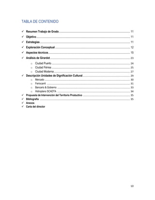 10
TABLA DE CONTENIDO
 Resumen Trabajo de Grado...................................................................................................... 11
 Objetivo...................................................................................................................................... 11
 Estrategias................................................................................................................................. 11
 Exploración Conceptual ........................................................................................................... 12
 Aspectos técnicos..................................................................................................................... 15
 Análisis de Girardot .................................................................................................................. 23
o Ciudad Puerto ................................................................................................................ 24
o Ciudad Férrea ................................................................................................................ 25
o Ciudad Moderna............................................................................................................. 27
 Descripción Unidades de Dignificación Cultural.................................................................... 29
o Mercado .......................................................................................................................... 30
o Ferrocarril ....................................................................................................................... 31
o Bancario & Gobierno ........................................................................................................ 33
o Hidroplano SCADTA ........................................................................................................ 34
 Propuesta de Intervención del Territorio Productivo ................................................................... 35
 Bibliografía ................................................................................................................................. 35
 Anexos
 Carta del director
 