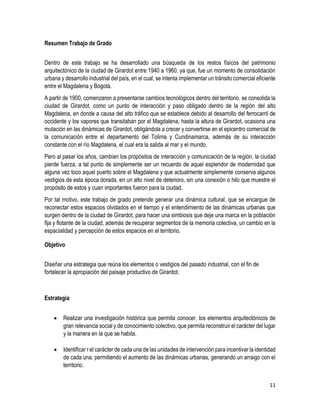 11
Resumen Trabajo de Grado
Dentro de este trabajo se ha desarrollado una búsqueda de los restos físicos del patrimonio
arquitectónico de la ciudad de Girardot entre 1940 a 1960, ya que, fue un momento de consolidación
urbana y desarrollo industrial del país, en el cual, se intenta implementar un tránsito comercial eficiente
entre el Magdalena y Bogotá.
A partir de 1900, comenzaron a presentarse cambios tecnológicos dentro del territorio, se consolida la
ciudad de Girardot, como un punto de interacción y paso obligado dentro de la región del alto
Magdalena, en donde a causa del alto tráfico que se establece debido al desarrollo del ferrocarril de
occidente y los vapores que transitaban por el Magdalena, hasta la altura de Girardot, ocasiona una
mutación en las dinámicas de Girardot, obligándola a crecer y convertirse en el epicentro comercial de
la comunicación entre el departamento del Tolima y Cundinamarca, además de su interacción
constante con el río Magdalena, el cual era la salida al mar y el mundo.
Pero al pasar los años, cambian los propósitos de interacción y comunicación de la región, la ciudad
pierde fuerza, a tal punto de simplemente ser un recuerdo de aquel esplendor de modernidad que
alguna vez toco aquel puerto sobre el Magdalena y que actualmente simplemente conserva algunos
vestigios de esta época dorada, en un alto nivel de deterioro, sin una conexión o hilo que muestre el
propósito de estos y cuan importantes fueron para la ciudad.
Por tal motivo, este trabajo de grado pretende generar una dinámica cultural, que se encargue de
reconectar estos espacios olvidados en el tiempo y el entendimiento de las dinámicas urbanas que
surgen dentro de la ciudad de Girardot, para hacer una simbiosis que deje una marca en la población
fija y flotante de la ciudad, además de recuperar segmentos de la memoria colectiva, un cambio en la
espacialidad y percepción de estos espacios en el territorio.
Objetivo
Diseñar una estrategia que reúna los elementos o vestigios del pasado industrial, con el fin de
fortalecer la apropiación del paisaje productivo de Girardot.
Estrategia
 Realizar una investigación histórica que permita conocer, los elementos arquitectónicos de
gran relevancia social y de conocimiento colectivo, que permita reconstruir el carácter del lugar
y la manera en la que se habita.
 Identificar r el carácter de cada una de las unidades de intervención para incentivar la identidad
de cada una, permitiendo el aumento de las dinámicas urbanas, generando un arraigo con el
territorio.
 