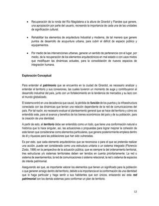 12
 Recuperación de la ronda del Río Magdalena a la altura de Girardot y Flandes que genere,
una apropiación por parte del usuario, recreando la importancia de cada una de las unidades
de significación cultural.
 Rehabilitar los elementos de arquitectura Industrial y moderna, de tal manera que genere
puntos de desarrollo de acupuntura urbana, para cubrir el déficit de espacio público y
equipamientos.
 Por medio de las intervenciones urbanas, generar un sentido de pertenencia con el lugar, por
medio, de la recuperación de los elementos arquitectónicos en mal estado o con usos mixtos
que modifiquen las dinámicas actuales, para la consolidación de nuevos espacios de
integración humana.
Exploración Conceptual
Para entender el patrimonio que se encuentra en la ciudad de Girardot, es necesario analizar y
entender el territorio y sus conexiones, las cuales tuvieron un momento de auge y contribuyeron al
desarrollo industrial del país, junto con un fortalecimiento en la tendencia de mercados y su lazo con
el mundo globalizado.
El sistema entró en una decadencia que causó, la pérdida de función de los puertos y la infraestructura
conectada con las dinámicas que tenían una relación dependiente de la red de comunicaciones del
país. Por tal razón, es necesario evaluar el planteamiento general que se hace del territorio y cómo es
entendido este, para el avance y beneficio de los bienes económicos del país y de su población, para
la creación de una identidad.
A partir de esto, el territorio debe ser entendido como un todo, que tiene una conformación natural e
histórica que lo hace singular, así, las actuaciones o propuestas para lograr mejorar la cohesión de
este tienen que considerarse como elementos particulares, que genere posteriormente empleos dentro
de él y riquezas para las poblaciones que han sido vulneradas.
Es por esto, que cada elemento arquitectónico que se reconozca o para el que se pretenda realizar
una acción, puede ser considerado como una estructura unitaria o un sistema integrado (Florencio
Zoido, 1998) en la perspectiva de la actuación pública, que es siempre la del ordenamiento territorial,
tres estructuras y/o sistemas territoriales deben ser tenidos en cuenta prioritariamente: La red o
sistema de asentamientos, la red de comunicaciones o sistema relacional, la red o sistema de espacios
de interés patrimonial.
Asegurando así que, es importante valorar los elementos que tienen un significado para la población
o que generen arraigo dentro del territorio, debido a la importancia en la conformación de una identidad
que lo haga particular y haga sentir a sus habitantes que son únicos, enlazando así esta red
patrimonial con los demás sistemas para conformar un plan de territorio.
 