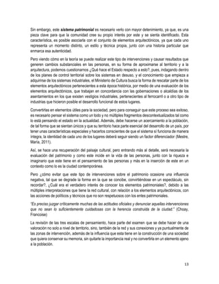 13
Sin embargo, este sistema patrimonial es necesario verlo con mayor detenimiento, ya que, es una
pieza clave para que la comunidad cree su propio interés por este y se sienta identificado. Esta
característica, es posible asociarla con el conjunto de elementos arquitectónicos, ya que cada uno
representa un momento distinto, un estilo y técnica propia, junto con una historia particular que
enmarca esa autenticidad.
Pero viendo cómo en la teoría se puede realizar este tipo de intervenciones y causar resultados que
generen cambios substanciales en las personas, en su forma de aproximarse al territorio y a la
arquitectura, podemos cuestionarnos ¿Qué hace el Estado respecto a esto?, pues, indagando dentro
de los planes de control territorial sobre los sistemas en desuso, y el conocimiento que empieza a
adquirirse de los sistemas industriales, el Ministerio de Cultura busca la forma de rescatar parte de los
elementos arquitectónicos pertenecientes a esta época histórica, por medio de una evaluación de los
elementos arquitectónicos, que trabajan en concordancia con las gobernaciones o alcaldías de los
asentamientos en los que existen vestigios industriales, pertenecientes al ferrocarril o a otro tipo de
industrias que hicieron posible el desarrollo funcional de estos lugares.
Convertirlas en elementos útiles para la sociedad, pero para conseguir que este proceso sea exitoso,
es necesario pensar el sistema como un todo y no múltiples fragmentos descontextualizados tal como
lo está pensando el estado en la actualidad. Además, debe hacerse un acercamiento a la población,
de tal forma que se sientan únicos y que su territorio hace parte esencial del desarrollo de un país, por
tener unas características especiales y hacerlos conscientes de que el sistema sí funciona de manera
íntegra, la identidad de cada uno de los lugares deberá seguir siendo un factor diferenciador (Mestre,
María, 2011).
Así, se hace una recuperación del paisaje cultural, pero entrando más al detalle, será necesaria la
evaluación del patrimonio y como este incide en la vida de las personas, junto con la riqueza e
imaginario que este tiene en el pensamiento de las personas y más en la inserción de este en un
contexto como lo es la ciudad contemporánea.
Pero ¿cómo evitar que este tipo de intervenciones sobre el patrimonio ocasione una influencia
negativa, tal que se degrade la forma en la que se concibe, convirtiéndose en un espectáculo, sin
recordar?, ¿Cuál era el verdadero interés de conocer los elementos patrimoniales?, debido a las
múltiples interpretaciones que tiene la red cultural, con relación a los elementos arquitectónicos, con
las acciones de políticos y técnicos que no son respetuosos con los entes patrimoniales.
“Es preciso juzgar críticamente muchas de las actitudes oficiales y denunciar aquellas intervenciones
que no sean lo suficientemente cuidadosas con la herencia construida de la ciudad.” (Choay,
Francoise)
La revisión de las tres escalas de pensamiento, hace parte del examen que se debe hacer de una
valoración no solo a nivel de territorio, sino, también de la red y sus conexiones y ya puntualmente de
las zonas de intervención, además de la influencia que esta tiene en la construcción de una sociedad
que quiera conservar su memoria, sin quitarle la importancia real y no convertirla en un elemento ajeno
a la población.
 