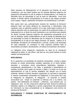 Estos procesos de Metacognición en la educación son factores de suma
importancia y por eso basta recalcar que ser docente debemos exigirnos una
preparación permanente el cual se destaca el profesionalismo y el manejo de
diferentes tipos de aprendizaje el cual se basa en alternativas como para
diseñar el ámbito laboral principalmente en el aula ya que integra procesos
como superar, mejorar, aprehender formulación de características o currículos .
Esto quiere decir que, particularmente nosotros los maestros en formación
debemos tener una buena utilización de mecanismos e instrumentos meta
cognitivos, para su aplicación posterior en el aula, poder lograr cambios en el
sistema educativo esto se puede lograr con ayuda de los gobiernos locales. La
metacognicion es un factor de suma importancia y por eso afirmo que nosotros
los futuros docentes debemos exigirnos una capacitación permanente en el
cual se destaque nuestro profesionalismo ya que el manejo de diferentes tipos
de aprendizaje se basan en alternativas que se designa en el ámbito laboral,
principalmente en el aula ya que integra procesos, de superar , mejorar en el
aprendizaje, formulación de características o currículo acorde a ala necesidad
de cada estudiante, en conclusión la meta cognición satisface tanto la
necesidades curriculares del estudiante y el método de enseñanza del maestro.
La inteligenia como adaptación cognoscitiva se basa en la concepción
intelectual de placer, lo cual refiere que todo ser vivo puede heredar un modo
intelecto de funcionamiento
INTELIGENCIA
Es la capacidad y la posibilidad de satisfacer necesidades propias y ajenas
tomando en cuenta herramientas mentales adquiridas en el medio familiar,
educativo y comunitario donde desarrollamos habilidades, destrezas y
competencias aprehendemos a ser útiles, a aprehender a desarrollarnos en
nuestras acciones como sujeto ser humano y objeto ( el medio en el que nos
desenvolvemos) el cual le permite establecer una relación con el medio
ambiente, refuerza el ámbito educativo cognoscitivo, lo cual tiene la capacidad
e construir componentes estructurales de inteligencia, lo cual quiere decir que
la inteligencia es adaptarnos, la inteligencia es asociada al contrato
sociocultural que incluye no solamente el individuo sino a su entorno, sus
autores mas destacados son Salomón y Rescnick , que predican que La
inteligencia para es mas consecución cultural que trata asociar los valores de
diferentes culturas y la inteligencia y teorías cognoscitivas del procesamiento
de información se basa principalmente en la inteligencia como termino de
procesos de formación.
INTELIGENCIA Y TEORIAS COGNITIVAS DE PROCESAMIENTO DE
INFORMACION
 