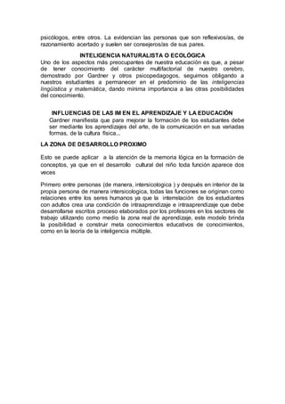 psicólogos, entre otros. La evidencian las personas que son reflexivos/as, de
razonamiento acertado y suelen ser consejeros/as de sus pares.
INTELIGENCIA NATURALISTA O ECOLÓGICA
Uno de los aspectos más preocupantes de nuestra educación es que, a pesar
de tener conocimiento del carácter multifactorial de nuestro cerebro,
demostrado por Gardner y otros psicopedagogos, seguimos obligando a
nuestros estudiantes a permanecer en el predominio de las inteligencias
lingüística y matemática, dando mínima importancia a las otras posibilidades
del conocimiento.
INFLUENCIAS DE LAS IM EN EL APRENDIZAJE Y LA EDUCACIÓN
Gardner manifiesta que para mejorar la formación de los estudiantes debe
ser mediante los aprendizajes del arte, de la comunicación en sus variadas
formas, de la cultura física...
LA ZONA DE DESARROLLO PROXIMO
Esto se puede aplicar a la atención de la memoria lógica en la formación de
conceptos, ya que en el desarrollo cultural del niño toda función aparece dos
veces
Primero entre personas (de manera, intersicologica ) y después en interior de la
propia persona de manera intersicologica, todas las funciones se originan como
relaciones entre los seres humanos ya que la interrelación de los estudiantes
con adultos crea una condición de intraaprendizaje e intraaprendizaje que debe
desarrollarse escritos proceso elaborados por los profesores en los sectores de
trabajo utilizando como medio la zona real de aprendizaje, este modelo brinda
la posibilidad e construir meta conocimientos educativos de conocimientos,
como en la teoría de la inteligencia múltiple.
 