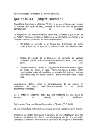 Bases de Datos Orientadas a Objetos (BDOO)
Que es la O.O. (Object-Oriented)
El Análisis Orientado a Objetos (O.O.) no es un enfoque que modela
la realidad. En lugar de esto, modela la forma en que las personas
comprenden la realidad.
Un Objeto es una representación detallada, concreta y particular de
un “algo”. Tal representación determina su Identidad, su Estado y su
Comportamiento particular en un momento dado
 Identidad: Le permite a un Objeto ser distinguido de entre
otros y esto se da gracias al nombre que cada Objetoposee.
 Estado: El estado de un Objeto es el conjunto de valores
concretos que lo caracterizan en un momento dado, como peso,
color, precio, etc.
 Comportamiento: Define un conjunto de funciones que el objeto
es capaz de llevar a cabo. Tales funciones pueden estar
relacionadas entre sí, modificar el estado del objeto o invocar
funcionalidades de otros objetos, entre muchas otras cosas
más.
Una Clase se define como la generalización de un objeto en
particular. Es decir, una Clase representa a una familia
deObjetos concretos.
De lo anterior, podemos decir que una instancia de una clase es
siempre un objeto en particular.
Qué es una Bases de Datos Orientadas a Objetos (B.D.O.O)
Es una estructura relativamente nueva que ha suscitado gran interés.
El Modelo de Datos Orientado a Objetos, es una adaptación para los
sistemas de Bases de Datos del Paradigma de la Programación
Orientada a Objetos. Se basa en el concepto de Encapsular elementos
 