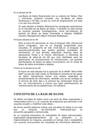 En la década del 80
Las Bases de Datos Relacionales con su sistema de Tablas, Filas
y Columnas, pudieron competir con las Bases de Datos
Jerárquicas y de Red, ya que su nivel de programación era bajo
y su uso muy sencillo.
En esta década el Modelo Relacional ha conseguido posicionarse
en el mercado de las Bases de Datos. Y también en este tiempo
se iniciaron grandes investigaciones, como las Sistemas de
Gestión de Bases de Datos Orientadas a Objetos SGBDOO
(System Management Object Oriented Databases). .
Principios década de los 90
Para la toma de decisiones se crea el lenguaje SQL (Structured
Query Language) , que es un lenguaje programado para
consultas. El programa de alto nivel SQL es un lenguaje de
consulta estructurado que analiza grandes cantidades de
información, el cual permite especificar diversos tipos de
operaciones frente a la misma información, a diferencia de
las bases de datos de los 80 que eran diseñadas para las
aplicaciones de procesamiento de transacciones. Los grandes
distribuidores de bases de datos incursionaron con la venta de
bases de datos orientadas a objetos.
Finales de la década de los 90
El boom de esta década fue la aparición de la WWW “Word Wide
Web” ya que por este medio se facilitaba la consulta de las bases
de datos. Actualmente tienen una amplia capacidad de
almacenamiento de información, también una de las ventajas es
el servicio de siete días a la semana las veinticuatro horas del
día, sin interrupciones a menos que haya planificaciones de
mantenimiento de las plataformas o el software.
CONCEPTO DE LA BASE DE DATOS
Se define una Base de Datos como una serie de datos organizados y
relacionados entre sí, y un conjunto de programas que permitan a los
usuarios acceder y modificar esos datos. .
De forma sencilla podemos indicar que una Base de Datos no es más
que un conjunto de información relacionada que se
encuentra agrupada o estructurada.
Es un conjunto exhaustivo, no redundante de datos estructurados,
organizados independientemente de su utilización y su
implementación en máquina, accesibles en tiempo real y compatibles
con usuarios concurrentes con necesidad de información diferente y
 