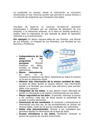 no predecible en tiempo; donde la información se encuentra
almacenada en una memoria auxiliar que permite el acceso directo a
un conjunto de programas que manipulan esos datos
Una Base de Datos es un conjunto de datos de operación
almacenados y utilizados por los sistemas de aplicación de una
empresa, y al mencionar empresa, se lo hace en sentido genérico y
amplio, pero lo importante es que necesita de datos de operación
referente a su funcionamiento.
Por ejemplo: Un Banco requiere datos de sus Clientes, una Mutual
de sus Afiliados, un Hospital de sus Pacientes, una Facultad de sus
Alumnos y Profesores.
 Independencia de los
datos y los
programas y
procesos. Permite
modificar los datos,
excepto el código de
aplicaciones.
 Menor redundancia,
es decir, no es
necesario la repetición de datos. Solamente se indica la manera
en la que se relacionan éstos.
 Obtener más información de la misma cantidad de data.
La base de datos facilita al usuario obtener más información
debido a la facilidad que provee esta estructura para proveer
datos a los usuarios.
 Integridad de los datos, lo que genera mayor dificultad de
perder la información o de realizar incoherencias con los datos.
 Mayor seguridad en los datos. Al permitir restringir el acceso
a los usuarios, cada tipo de éstos tendrá la posibilidad de
acceder a ciertos elementos.
 Coherencia de los resultados. Al recolectar y almacenarse la
información una sola vez, en los procedimientos se utilizan los
mismos datos, razón por la que los resultados son coherentes.
 Datos más documentados. Gracias a los metadatos que
permiten detallar la información de la base de datos.
 Acceso simultaneo a los datos, facilitando controlar el
acceso de usuarios de manera concurrente.
 