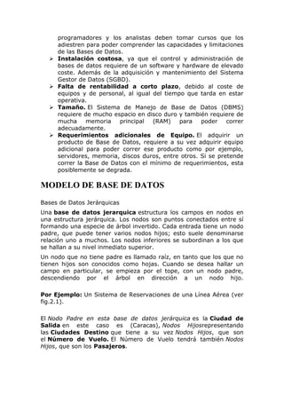 programadores y los analistas deben tomar cursos que los
adiestren para poder comprender las capacidades y limitaciones
de las Bases de Datos.
 Instalación costosa, ya que el control y administración de
bases de datos requiere de un software y hardware de elevado
coste. Además de la adquisición y mantenimiento del Sistema
Gestor de Datos (SGBD).
 Falta de rentabilidad a corto plazo, debido al coste de
equipos y de personal, al igual del tiempo que tarda en estar
operativa.
 Tamaño. El Sistema de Manejo de Base de Datos (DBMS)
requiere de mucho espacio en disco duro y también requiere de
mucha memoria principal (RAM) para poder correr
adecuadamente.
 Requerimientos adicionales de Equipo. El adquirir un
producto de Base de Datos, requiere a su vez adquirir equipo
adicional para poder correr ese producto como por ejemplo,
servidores, memoria, discos duros, entre otros. Si se pretende
correr la Base de Datos con el mínimo de requerimientos, esta
posiblemente se degrada.
MODELO DE BASE DE DATOS
Bases de Datos Jerárquicas
Una base de datos jerarquica estructura los campos en nodos en
una estructura jerárquica. Los nodos son puntos conectados entre sí
formando una especie de árbol invertido. Cada entrada tiene un nodo
padre, que puede tener varios nodos hijos; esto suele denominarse
relación uno a muchos. Los nodos inferiores se subordinan a los que
se hallan a su nivel inmediato superior.
Un nodo que no tiene padre es llamado raíz, en tanto que los que no
tienen hijos son conocidos como hojas. Cuando se desea hallar un
campo en particular, se empieza por el tope, con un nodo padre,
descendiendo por el árbol en dirección a un nodo hijo.
Por Ejemplo: Un Sistema de Reservaciones de una Línea Aérea (ver
fig.2.1).
El Nodo Padre en esta base de datos jerárquica es la Ciudad de
Salida en este caso es (Caracas), Nodos Hijosrepresentando
las Ciudades Destino que tiene a su vez Nodos Hijos, que son
el Número de Vuelo. El Número de Vuelo tendrá también Nodos
Hijos, que son los Pasajeros.
 