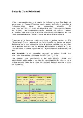 Bases de Datos Relacional
Esta organización ofrece la mayor flexibilidad ya que los datos se
almacenan en Tablas diferentes, conformadas así mismo por Filas y
Columnas. Una tabla se denomina relación. En
una Tabla las Filas contienen los Registros. Las Columnasrepresentan
los Campos. Las Tablas relacionadas poseen un campo común,
el Campo Clave, mediante el cual la información almacenada en una
tabla puede enlazarse con la información almacenada en otra.
El acceso a los datos se realiza mediante consultas escritas en SQL
(Structured Query Language). La Organización de Bases de Datos
Relacional es la más difundida en la actualidad debido a su sencillez
para realizar operaciones de adición, eliminación y modificación en
contraste con la mayor rigidez de las Organizaciones Jerárquicas y de
Red.
Por ejemplo: En un pequeño negocio, se puede contar con
una Tabla de Clientes y Tabla de Pedidos (ver fig. 2.3).
Las órdenes que pertenecen a un determinado cliente son
identificadas colocando el campo de identificación del cliente en la
orden (campo clave de la tabla de clientes), lo cual permite enlazar
las dos tablas.
 