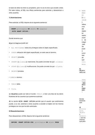 la base de datos los tiene su propietario, pero no es el único que accede a ésta.
Por este motivo, el SQL nos ofrece sentencias para autorizar y desautorizar a
otros usuarios.
1) Autorizaciones
Para autorizar, el SQL dispone de la siguiente sentencia:
GRANT privilegios ON objeto TO usuarios
[WITH GRANT OPTION];
Donde tenemos que:
a) privilegios puede ser:
• ALL PRIVILEGES: todos los privilegios sobre el objeto especificado.
• USAGE: utilización del objeto especificado; en este caso el dominio.
• SELECT: consultas.
• INSERT [(columnas)]: inserciones. Se puede concretar de qué columnas.
• UPDATE [(columnas)]: modificaciones. Se puede concretar de qué columnas.
• DELETE: borrados.
• REFE
RENC
ES
[(col
umna)
]:
refere
ncia
del
objeto
en
restric
cione
s de
integri
-dad.
Se
pued
e
concr
etar
de
qué
colu
mnas.
b)
Objeto
debe ser:
• DOMAIN: dominio
• TABLE: tabla.
• Vista.
c) Usuarios puede ser todo el mundo: PUBLIC, o bien una lista de los identi-
ficadores de los usuarios que queremos autorizar.
d) La opción WITH GRANT OPTION permite que el usuario que autoricemos
pueda, a su vez, autorizar a otros usuarios a acceder al objeto con los mismos
privilegios con los que ha sido autorizado.
2) Desautorizaciones
Para desautorizar, el SQL dispone de la siguiente sentencia:
REVOKE [GRANT OPTION FOR] privilegios ON objeto FROM
usua
rios
[RES
TRIC
T|
CASC
ADE]
;
Donde
tenemos
que:
a)
privile
gios,
objeto
y
usuario
s son los
mismos
que para
 