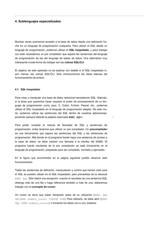 4. Sublenguajes especializados
Muchas veces querremos acceder a la base de datos desde una aplicación he-
che en un lenguaje de programación cualquiera. Para utilizar el SQL desde un
lenguaje de programación, podemos utilizar el SQL hospedado, y para trabajar
con éste necesitamos un pre compilador que separe las sentencias del lenguaje
de programación de las del lenguaje de bases de datos. Una alternativa muy
interesante a esta forma de trabajar son las rutinas SQL/CLI.
El objetivo de este apartado no es explicar con detalle ni el SQL hospedado ni,
aún menos, las rutinas SQL/CLI. Sólo introduciremos las ideas básicas del
funcionamiento de ambos.
4.1. SQL hospedado
Para crear y manipular una base de datos relacional necesitamos SQL. Además,
si la tarea que queremos hacer requiere el poder de procesamiento de un len-
guaje de programación como Java, C, Cobol, Fortran, Pascal, etc., podemos
utilizar el SQL hospedado en el lenguaje de programación elegido. De este mo-
do, podemos utilizar las sentencias del SQL dentro de nuestras aplicaciones,
poniendo siempre delante la palabra reservada EXEC SQL*.
Para poder compilar la mezcla de llamadas de SQL y sentencias de
programación, antes tenemos que utilizar un pre compilador. Un precompilador
es una herramienta que separa las sentencias del SQL y las sentencias de
programación. Allá donde en el programa fuente haya una sentencia de acceso a
la base de datos, se debe insertar una llamada a la interfaz del SGBD. El
programa fuente resultante de la pre compilación ya está únicamente en el
lenguaje de programación, preparado para ser compilado, montado y ejecutado.
En la figura que encontraréis en la página siguiente podéis observar este
funcionamiento.
Todas las sentencias de definición, manipulación y control que hemos visto para
el SQL se pueden utilizar en el SQL hospedado, pero precedidas de la cláusula
EXEC SQL. Sólo habrá una excepción: cuando el resultado de una sentencia SQL
obtenga más de una fila o haga referencia también a más de una, deberemos
trabajar con el concepto de cursor.
Un cursor se tiene que haber declarado antes de su utilización (EXEC SQL
DECLARE nombre_cursor CURSOR FOR). Para utilizarlo, se debe abrir (EXEC
SQL OPEN nombre_cursor), ir tomando los datos uno a uno, tratarlos
*
 