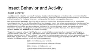 Insect Behavior and Activity
Insect Behavior
Insect behavior is critical for successfully managing stored-product insect pests, particularly in the current climate where
more-targeted IPM programs are becoming more widely used. IPM relies on a fundamental understanding of pest behavior
and its implications for ecological parameters such as spatial distribution and population dynamics.
One of definition of behavior is any action that an individual carries out in response to a stimulus or its environment,
especially an action that can be observed and described. However, insects also behave spontaneously, in the absence of any
obvious stimulus. Thus, behavior includes studies to understand how an insect takes in information from its environment,
processes that information, and acts. Processing information in the central nervous system may involve integrating
information over time, including stimuli such as hormones coming from within the insect. Thus, the connection
between stimulus and response can be delayed and indirect.
The genetic analysis of behavior rightfully has been perceived to be more complex than analysis of morphological or
anatomical traits (Vanin et al., 2012). One complication in genetic analyses of behavior is the difficulty in defining the
behavior in a clear manner. Often “a behavior” may consist of multiple components, which can lead to confusion regarding
the number of genes involved. Distinguishing between behavior and physiology can be particularly difficult. The same
behavior can be examined from at least four different viewpoints:
(1) the immediate cause (or control);
(2) its development during the individual’s lifespan;
(3) the function of the behavior; and
(4) how the behavior evolved (Wyatt, 1997).
 