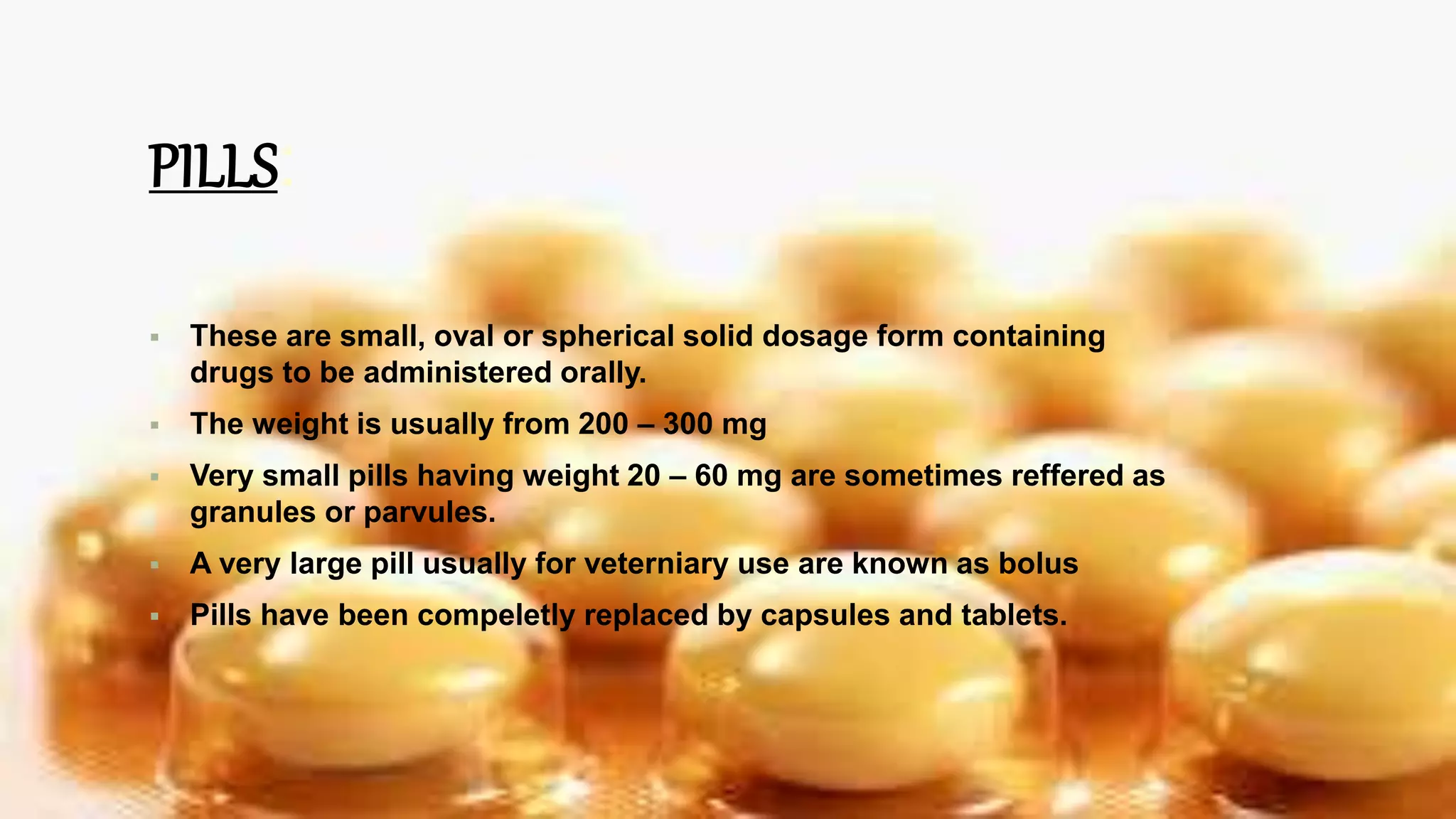 PILLS:
 These are small, oval or spherical solid dosage form containing
drugs to be administered orally.
 The weight is usually from 200 – 300 mg
 Very small pills having weight 20 – 60 mg are sometimes reffered as
granules or parvules.
 A very large pill usually for veterniary use are known as bolus
 Pills have been compeletly replaced by capsules and tablets.
 