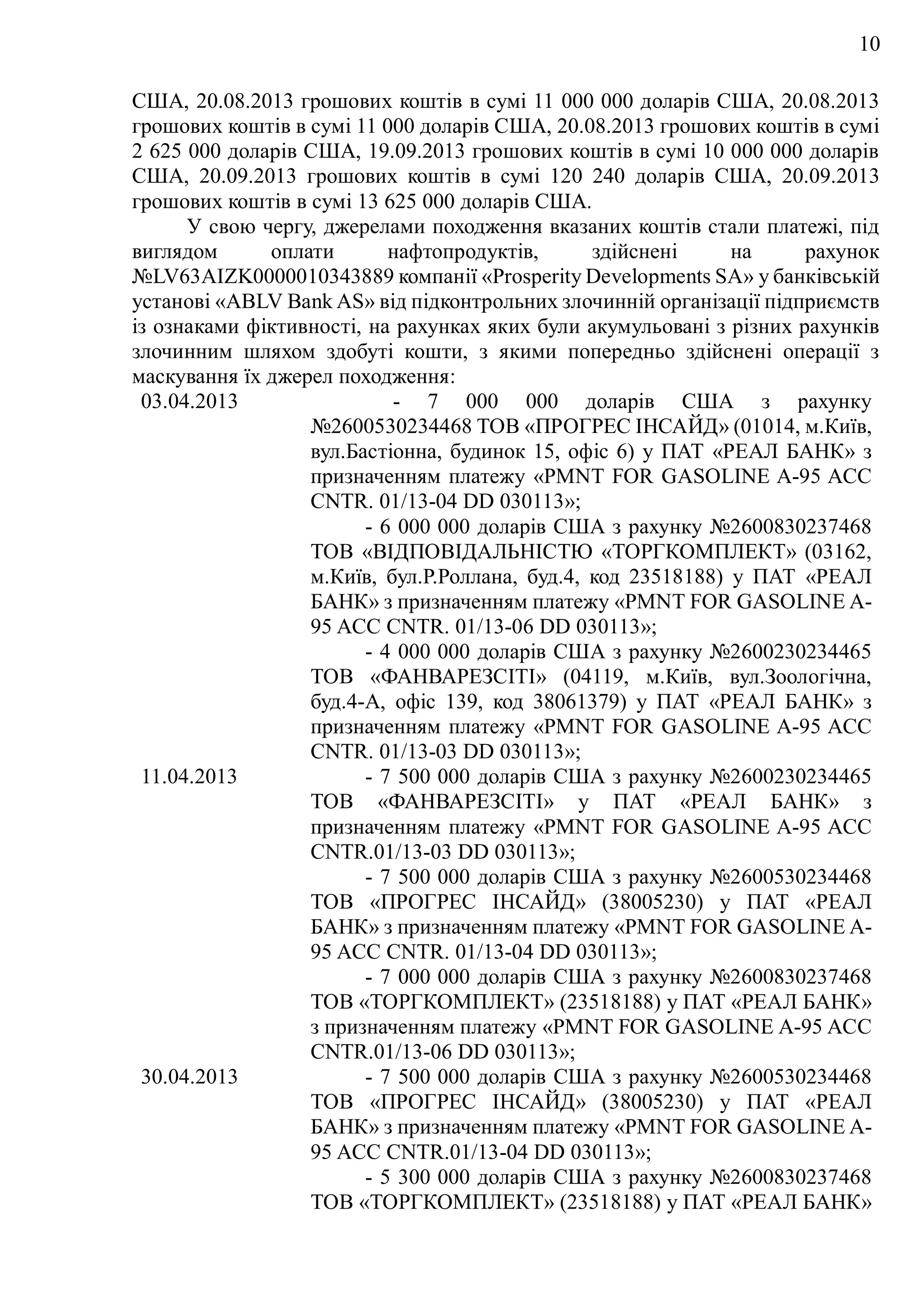 10
США, 20.08.2013 грошових коштів в сумі 11 000 000 доларів США, 20.08.2013
грошових коштів в сумі 11 000 доларів США, 20.08.2013 грошових коштів в сумі
2 625 000 доларів США, 19.09.2013 грошових коштів в сумі 10 000 000 доларів
США, 20.09.2013 грошових коштів в сумі 120 240 доларів США, 20.09.2013
грошових коштів в сумі 13 625 000 доларів США.
У свою чергу, джерелами походження вказаних коштів стали платежі, під
виглядом оплати нафтопродуктів, здійснені на рахунок
№LV63AIZK0000010343889 компанії «Prosperity Developments SA» у банківській
установі «ABLV Bank AS» від підконтрольних злочинній організації підприємств
із ознаками фіктивності, на рахунках яких були акумульовані з різних рахунків
злочинним шляхом здобуті кошти, з якими попередньо здійснені операції з
маскування їх джерел походження:
03.04.2013 - 7 000 000 доларів США з рахунку
№2600530234468 ТОВ «ПРОГРЕС ІНСАЙД» (01014, м.Київ,
вул.Бастіонна, будинок 15, офіс 6) у ПАТ «РЕАЛ БАНК» з
призначенням платежу «PMNT FOR GASOLINE A-95 ACC
CNTR. 01/13-04 DD 030113»;
- 6 000 000 доларів США з рахунку №2600830237468
ТОВ «ВІДПОВІДАЛЬНІСТЮ «ТОРГКОМПЛЕКТ» (03162,
м.Київ, бул.Р.Роллана, буд.4, код 23518188) у ПАТ «РЕАЛ
БАНК» з призначенням платежу «PMNT FOR GASOLINE A-
95 ACC CNTR. 01/13-06 DD 030113»;
- 4 000 000 доларів США з рахунку №2600230234465
ТОВ «ФАНВАРЕЗСІТІ» (04119, м.Київ, вул.Зоологічна,
буд.4-А, офіс 139, код 38061379) у ПАТ «РЕАЛ БАНК» з
призначенням платежу «PMNT FOR GASOLINE A-95 ACC
CNTR. 01/13-03 DD 030113»;
11.04.2013 - 7 500 000 доларів США з рахунку №2600230234465
ТОВ «ФАНВАРЕЗСІТІ» у ПАТ «РЕАЛ БАНК» з
призначенням платежу «PMNT FOR GASOLINE A-95 ACC
CNTR.01/13-03 DD 030113»;
- 7 500 000 доларів США з рахунку №2600530234468
ТОВ «ПРОГРЕС ІНСАЙД» (38005230) у ПАТ «РЕАЛ
БАНК» з призначенням платежу «PMNT FOR GASOLINE A-
95 ACC CNTR. 01/13-04 DD 030113»;
- 7 000 000 доларів США з рахунку №2600830237468
ТОВ «ТОРГКОМПЛЕКТ» (23518188) у ПАТ «РЕАЛ БАНК»
з призначенням платежу «PMNT FOR GASOLINE A-95 ACC
CNTR.01/13-06 DD 030113»;
30.04.2013 - 7 500 000 доларів США з рахунку №2600530234468
ТОВ «ПРОГРЕС ІНСАЙД» (38005230) у ПАТ «РЕАЛ
БАНК» з призначенням платежу «PMNT FOR GASOLINE A-
95 ACC CNTR.01/13-04 DD 030113»;
- 5 300 000 доларів США з рахунку №2600830237468
ТОВ «ТОРГКОМПЛЕКТ» (23518188) у ПАТ «РЕАЛ БАНК»
 
