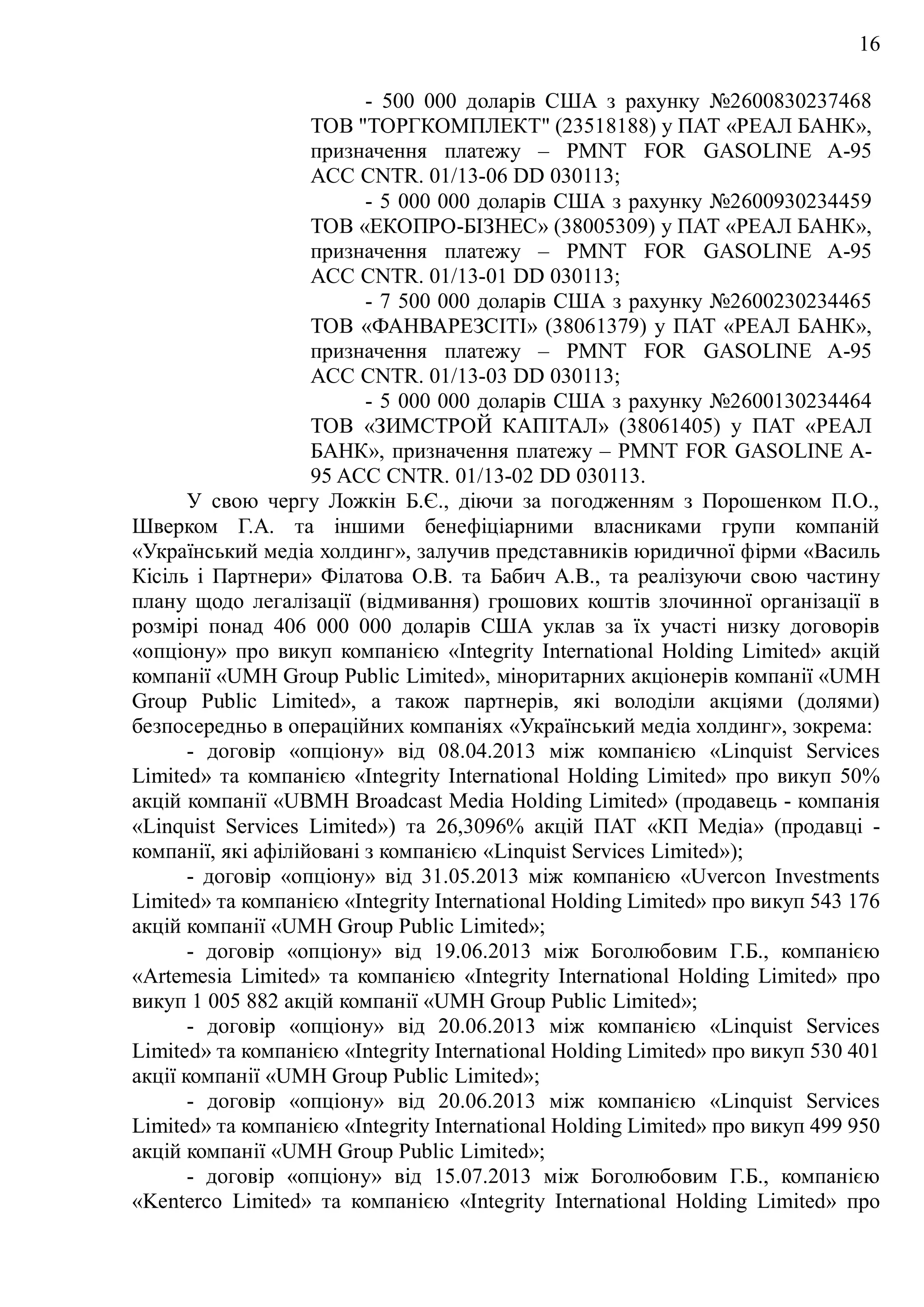 16
- 500 000 доларів США з рахунку №2600830237468
ТОВ "ТОРГКОМПЛЕКТ" (23518188) у ПАТ «РЕАЛ БАНК»,
призначення платежу – PMNT FOR GASOLINE A-95
ACC CNTR. 01/13-06 DD 030113;
- 5 000 000 доларів США з рахунку №2600930234459
ТОВ «ЕКОПРО-БІЗНЕС» (38005309) у ПАТ «РЕАЛ БАНК»,
призначення платежу – PMNT FOR GASOLINE A-95
ACC CNTR. 01/13-01 DD 030113;
- 7 500 000 доларів США з рахунку №2600230234465
ТОВ «ФАНВАРЕЗСІТІ» (38061379) у ПАТ «РЕАЛ БАНК»,
призначення платежу – PMNT FOR GASOLINE A-95
ACC CNTR. 01/13-03 DD 030113;
- 5 000 000 доларів США з рахунку №2600130234464
ТОВ «ЗИМСТРОЙ КАПІТАЛ» (38061405) у ПАТ «РЕАЛ
БАНК», призначення платежу – PMNT FOR GASOLINE A-
95 ACC CNTR. 01/13-02 DD 030113.
У свою чергу Ложкін Б.Є., діючи за погодженням з Порошенком П.О.,
Шверком Г.А. та іншими бенефіціарними власниками групи компаній
«Український медіа холдинг», залучив представників юридичної фірми «Василь
Кісіль і Партнери» Філатова О.В. та Бабич А.В., та реалізуючи свою частину
плану щодо легалізації (відмивання) грошових коштів злочинної організації в
розмірі понад 406 000 000 доларів США уклав за їх участі низку договорів
«опціону» про викуп компанією «Integrity International Holding Limited» акцій
компанії «UMH Group Public Limited», міноритарних акціонерів компанії «UMH
Group Public Limited», а також партнерів, які володіли акціями (долями)
безпосередньо в операційних компаніях «Український медіа холдинг», зокрема:
- договір «опціону» від 08.04.2013 між компанією «Linquist Services
Limited» та компанією «Integrity International Holding Limited» про викуп 50%
акцій компанії «UBMH Broadcast Media Holding Limited» (продавець - компанія
«Linquist Services Limited») та 26,3096% акцій ПАТ «КП Медіа» (продавці -
компанії, які афілійовані з компанією «Linquist Services Limited»);
- договір «опціону» від 31.05.2013 між компанією «Uvercon Investments
Limited» та компанією «Integrity International Holding Limited» про викуп 543 176
акцій компанії «UMH Group Public Limited»;
- договір «опціону» від 19.06.2013 між Боголюбовим Г.Б., компанією
«Artemesia Limited» та компанією «Integrity International Holding Limited» про
викуп 1 005 882 акцій компанії «UMH Group Public Limited»;
- договір «опціону» від 20.06.2013 між компанією «Linquist Services
Limited» та компанією «Integrity International Holding Limited» про викуп 530 401
акції компанії «UMH Group Public Limited»;
- договір «опціону» від 20.06.2013 між компанією «Linquist Services
Limited» та компанією «Integrity International Holding Limited» про викуп 499 950
акцій компанії «UMH Group Public Limited»;
- договір «опціону» від 15.07.2013 між Боголюбовим Г.Б., компанією
«Kenterco Limited» та компанією «Integrity International Holding Limited» про
 