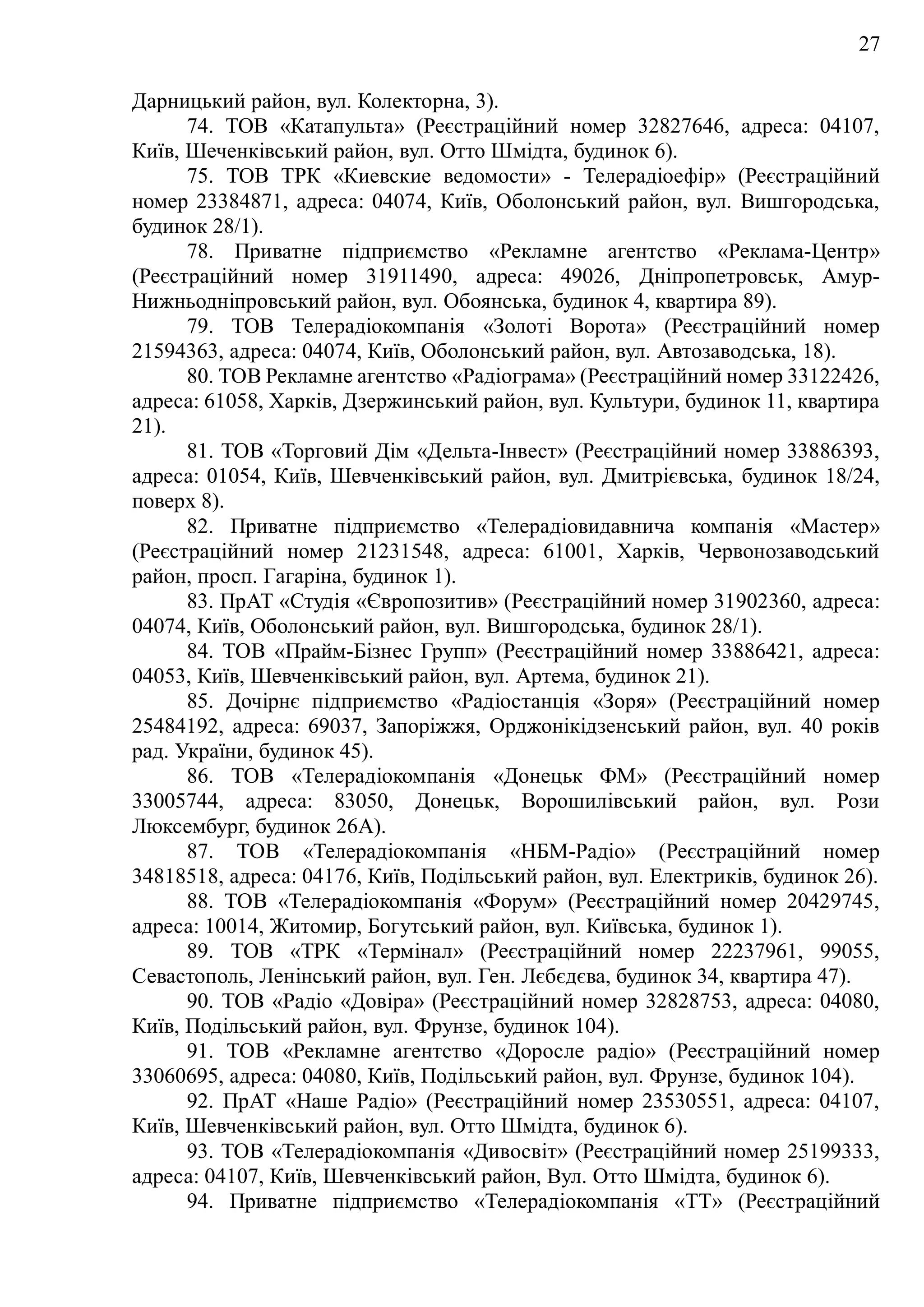 27
Дарницький район, вул. Колекторна, 3).
74. ТОВ «Катапульта» (Реєстраційний номер 32827646, адреса: 04107,
Київ, Шеченківський район, вул. Отто Шмідта, будинок 6).
75. ТОВ ТРК «Киевские ведомости» - Телерадіоефір» (Реєстраційний
номер 23384871, адреса: 04074, Київ, Оболонський район, вул. Вишгородська,
будинок 28/1).
78. Приватне підприємство «Рекламне агентство «Реклама-Центр»
(Реєстраційний номер 31911490, адреса: 49026, Дніпропетровськ, Амур-
Нижньодніпровський район, вул. Обоянська, будинок 4, квартира 89).
79. ТОВ Телерадіокомпанія «Золоті Ворота» (Реєстраційний номер
21594363, адреса: 04074, Київ, Оболонський район, вул. Автозаводська, 18).
80. ТОВ Рекламне агентство «Радіограма» (Реєстраційний номер 33122426,
адреса: 61058, Харків, Дзержинський район, вул. Культури, будинок 11, квартира
21).
81. ТОВ «Торговий Дім «Дельта-Інвест» (Реєстраційний номер 33886393,
адреса: 01054, Київ, Шевченківський район, вул. Дмитрієвська, будинок 18/24,
поверх 8).
82. Приватне підприємство «Телерадіовидавнича компанія «Мастер»
(Реєстраційний номер 21231548, адреса: 61001, Харків, Червонозаводський
район, просп. Гагаріна, будинок 1).
83. ПрАТ «Студія «Європозитив» (Реєстраційний номер 31902360, адреса:
04074, Київ, Оболонський район, вул. Вишгородська, будинок 28/1).
84. ТОВ «Прайм-Бізнес Групп» (Реєстраційний номер 33886421, адреса:
04053, Київ, Шевченківський район, вул. Артема, будинок 21).
85. Дочірнє підприємство «Радіостанція «Зоря» (Реєстраційний номер
25484192, адреса: 69037, Запоріжжя, Орджонікідзенський район, вул. 40 років
рад. України, будинок 45).
86. ТОВ «Телерадіокомпанія «Донецьк ФМ» (Реєстраційний номер
33005744, адреса: 83050, Донецьк, Ворошилівський район, вул. Рози
Люксембург, будинок 26A).
87. ТОВ «Телерадіокомпанія «НБМ-Радіо» (Реєстраційний номер
34818518, адреса: 04176, Київ, Подільський район, вул. Електриків, будинок 26).
88. ТОВ «Телерадіокомпанія «Форум» (Реєстраційний номер 20429745,
адреса: 10014, Житомир, Богутський район, вул. Київська, будинок 1).
89. ТОВ «ТРК «Термінал» (Реєстраційний номер 22237961, 99055,
Севастополь, Ленінський район, вул. Ген. Лєбєдєва, будинок 34, квартира 47).
90. ТОВ «Радіо «Довіра» (Реєстраційний номер 32828753, адреса: 04080,
Київ, Подільський район, вул. Фрунзе, будинок 104).
91. ТОВ «Рекламне агентство «Доросле радіо» (Реєстраційний номер
33060695, адреса: 04080, Київ, Подільський район, вул. Фрунзе, будинок 104).
92. ПрАТ «Наше Радіо» (Реєстраційний номер 23530551, адреса: 04107,
Київ, Шевченківський район, вул. Отто Шмідта, будинок 6).
93. ТОВ «Телерадіокомпанія «Дивосвіт» (Реєстраційний номер 25199333,
адреса: 04107, Київ, Шевченківський район, Вул. Отто Шмідта, будинок 6).
94. Приватне підприємство «Телерадіокомпанія «ТТ» (Реєстраційний
 