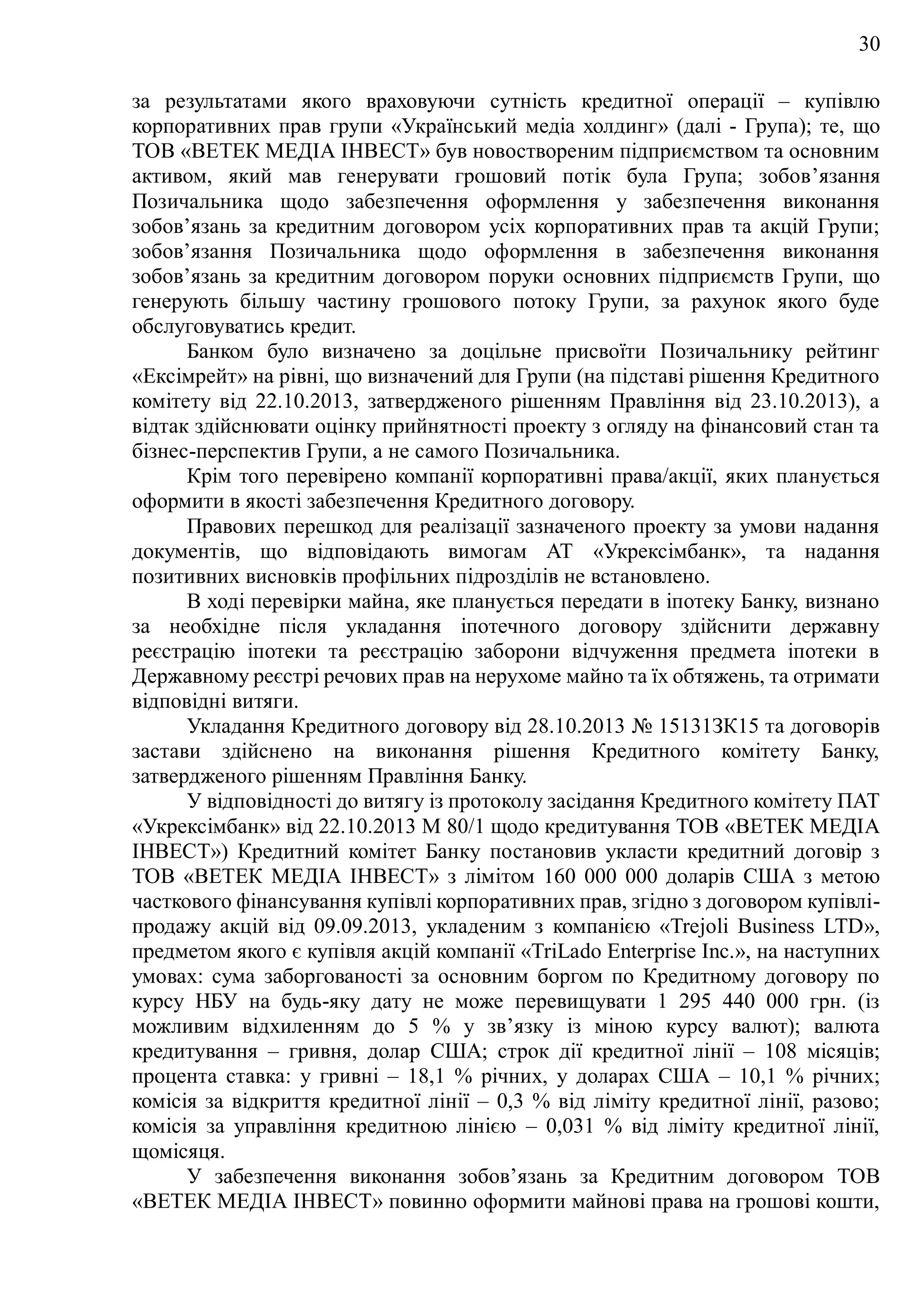 30
за результатами якого враховуючи сутність кредитної операції – купівлю
корпоративних прав групи «Український медіа холдинг» (далі - Група); те, що
ТОВ «ВЕТЕК МЕДІА ІНВЕСТ» був новоствореним підприємством та основним
активом, який мав генерувати грошовий потік була Група; зобов’язання
Позичальника щодо забезпечення оформлення у забезпечення виконання
зобов’язань за кредитним договором усіх корпоративних прав та акцій Групи;
зобов’язання Позичальника щодо оформлення в забезпечення виконання
зобов’язань за кредитним договором поруки основних підприємств Групи, що
генерують більшу частину грошового потоку Групи, за рахунок якого буде
обслуговуватись кредит.
Банком було визначено за доцільне присвоїти Позичальнику рейтинг
«Ексімрейт» на рівні, що визначений для Групи (на підставі рішення Кредитного
комітету від 22.10.2013, затвердженого рішенням Правління від 23.10.2013), а
відтак здійснювати оцінку прийнятності проекту з огляду на фінансовий стан та
бізнес-перспектив Групи, а не самого Позичальника.
Крім того перевірено компанії корпоративні права/акції, яких планується
оформити в якості забезпечення Кредитного договору.
Правових перешкод для реалізації зазначеного проекту за умови надання
документів, що відповідають вимогам АТ «Укрексімбанк», та надання
позитивних висновків профільних підрозділів не встановлено.
В ході перевірки майна, яке планується передати в іпотеку Банку, визнано
за необхідне після укладання іпотечного договору здійснити державну
реєстрацію іпотеки та реєстрацію заборони відчуження предмета іпотеки в
Державному реєстрі речових прав на нерухоме майно та їх обтяжень, та отримати
відповідні витяги.
Укладання Кредитного договору від 28.10.2013 № 15131ЗК15 та договорів
застави здійснено на виконання рішення Кредитного комітету Банку,
затвердженого рішенням Правління Банку.
У відповідності до витягу із протоколу засідання Кредитного комітету ПАТ
«Укрексімбанк» від 22.10.2013 М 80/1 щодо кредитування ТОВ «ВЕТЕК МЕДІА
ІНВЕСТ») Кредитний комітет Банку постановив укласти кредитний договір з
ТОВ «ВЕТЕК МЕДІА ІНВЕСТ» з лімітом 160 000 000 доларів США з метою
часткового фінансування купівлі корпоративних прав, згідно з договором купівлі-
продажу акцій від 09.09.2013, укладеним з компанією «Trejoli Business LTD»,
предметом якого є купівля акцій компанії «TriLado Enterprise Inc.», на наступних
умовах: сума заборгованості за основним боргом по Кредитному договору по
курсу НБУ на будь-яку дату не може перевищувати 1 295 440 000 грн. (із
можливим відхиленням до 5 % у зв’язку із міною курсу валют); валюта
кредитування – гривня, долар США; строк дії кредитної лінії – 108 місяців;
процента ставка: у гривні – 18,1 % річних, у доларах США – 10,1 % річних;
комісія за відкриття кредитної лінії – 0,3 % від ліміту кредитної лінії, разово;
комісія за управління кредитною лінією – 0,031 % від ліміту кредитної лінії,
щомісяця.
У забезпечення виконання зобов’язань за Кредитним договором TOB
«ВЕТЕК МЕДІА ІНВЕСТ» повинно оформити майнові права на грошові кошти,
 