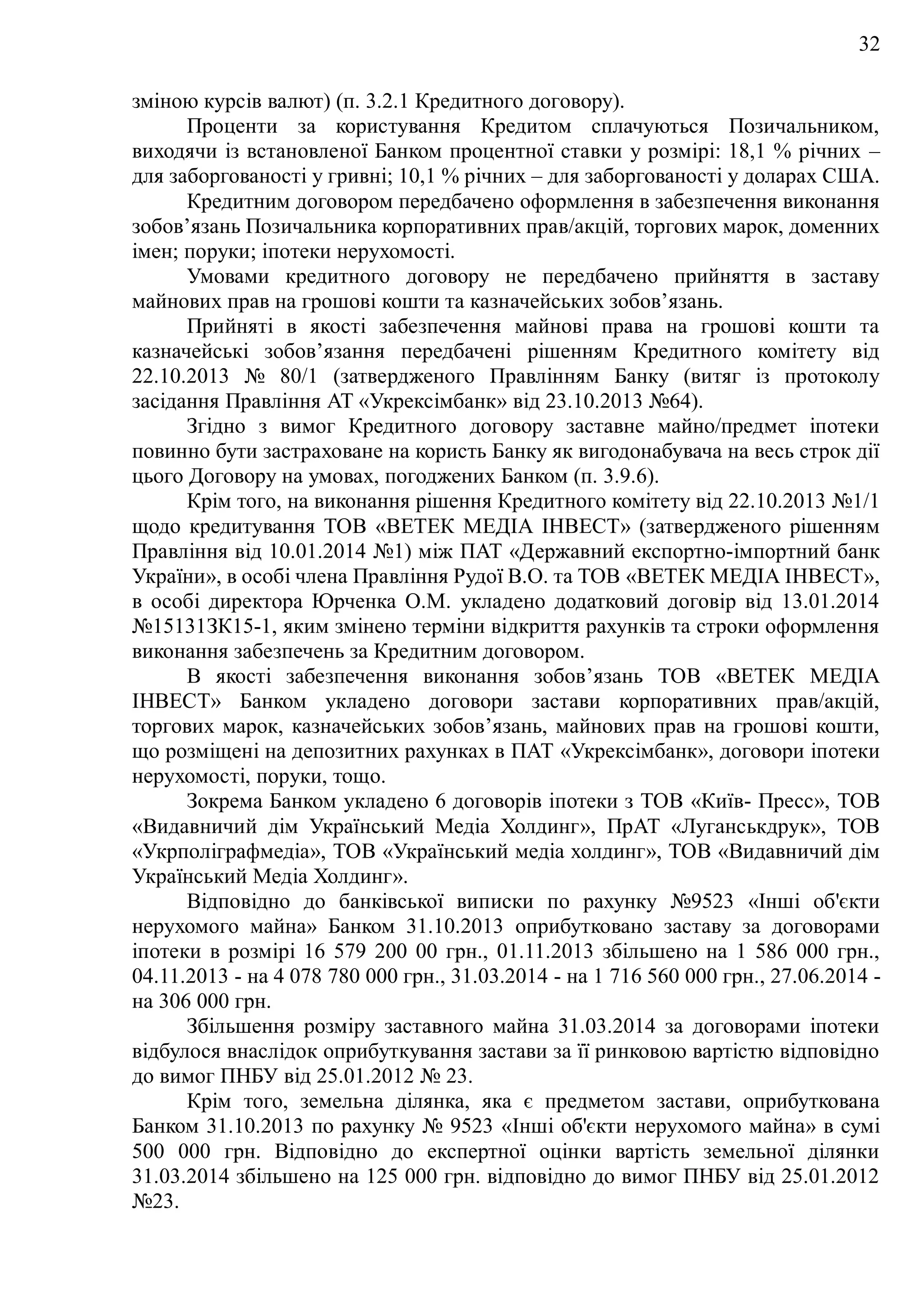 32
зміною курсів валют) (п. 3.2.1 Кредитного договору).
Проценти за користування Кредитом сплачуються Позичальником,
виходячи із встановленої Банком процентної ставки у розмірі: 18,1 % річних –
для заборгованості у гривні; 10,1 % річних – для заборгованості у доларах США.
Кредитним договором передбачено оформлення в забезпечення виконання
зобов’язань Позичальника корпоративних прав/акцій, торгових марок, доменних
імен; поруки; іпотеки нерухомості.
Умовами кредитного договору не передбачено прийняття в заставу
майнових прав на грошові кошти та казначейських зобов’язань.
Прийняті в якості забезпечення майнові права на грошові кошти та
казначейські зобов’язання передбачені рішенням Кредитного комітету від
22.10.2013 № 80/1 (затвердженого Правлінням Банку (витяг із протоколу
засідання Правління AT «Укрексімбанк» від 23.10.2013 №64).
Згідно з вимог Кредитного договору заставне майно/предмет іпотеки
повинно бути застраховане на користь Банку як вигодонабувача на весь строк дії
цього Договору на умовах, погоджених Банком (п. 3.9.6).
Крім того, на виконання рішення Кредитного комітету від 22.10.2013 №1/1
щодо кредитування ТОВ «ВЕТЕК МЕДІА ІНВЕСТ» (затвердженого рішенням
Правління від 10.01.2014 №1) між ПАТ «Державний експортно-імпортний банк
України», в особі члена Правління Рудої В.О. та ТОВ «ВЕТЕК МЕДІА ІНВЕСТ»,
в особі директора Юрченка О.М. укладено додатковий договір від 13.01.2014
№15131ЗК15-1, яким змінено терміни відкриття рахунків та строки оформлення
виконання забезпечень за Кредитним договором.
В якості забезпечення виконання зобов’язань ТОВ «ВЕТЕК МЕДІА
ІНВЕСТ» Банком укладено договори застави корпоративних прав/акцій,
торгових марок, казначейських зобов’язань, майнових прав на грошові кошти,
що розміщені на депозитних рахунках в ПАТ «Укрексімбанк», договори іпотеки
нерухомості, поруки, тощо.
Зокрема Банком укладено 6 договорів іпотеки з ТОВ «Київ- Пресс», ТОВ
«Видавничий дім Український Медіа Холдинг», ПрАТ «Луганськдрук», ТОВ
«Укрполіграфмедіа», ТОВ «Український медіа холдинг», ТОВ «Видавничий дім
Український Медіа Холдинг».
Відповідно до банківської виписки по рахунку №9523 «Інші об'єкти
нерухомого майна» Банком 31.10.2013 оприбутковано заставу за договорами
іпотеки в розмірі 16 579 200 00 грн., 01.11.2013 збільшено на 1 586 000 грн.,
04.11.2013 - на 4 078 780 000 грн., 31.03.2014 - на 1 716 560 000 грн., 27.06.2014 -
на 306 000 грн.
Збільшення розміру заставного майна 31.03.2014 за договорами іпотеки
відбулося внаслідок оприбуткування застави за її ринковою вартістю відповідно
до вимог ПНБУ від 25.01.2012 № 23.
Крім того, земельна ділянка, яка є предметом застави, оприбуткована
Банком 31.10.2013 по рахунку № 9523 «Інші об'єкти нерухомого майна» в сумі
500 000 грн. Відповідно до експертної оцінки вартість земельної ділянки
31.03.2014 збільшено на 125 000 грн. відповідно до вимог ПНБУ від 25.01.2012
№23.
 