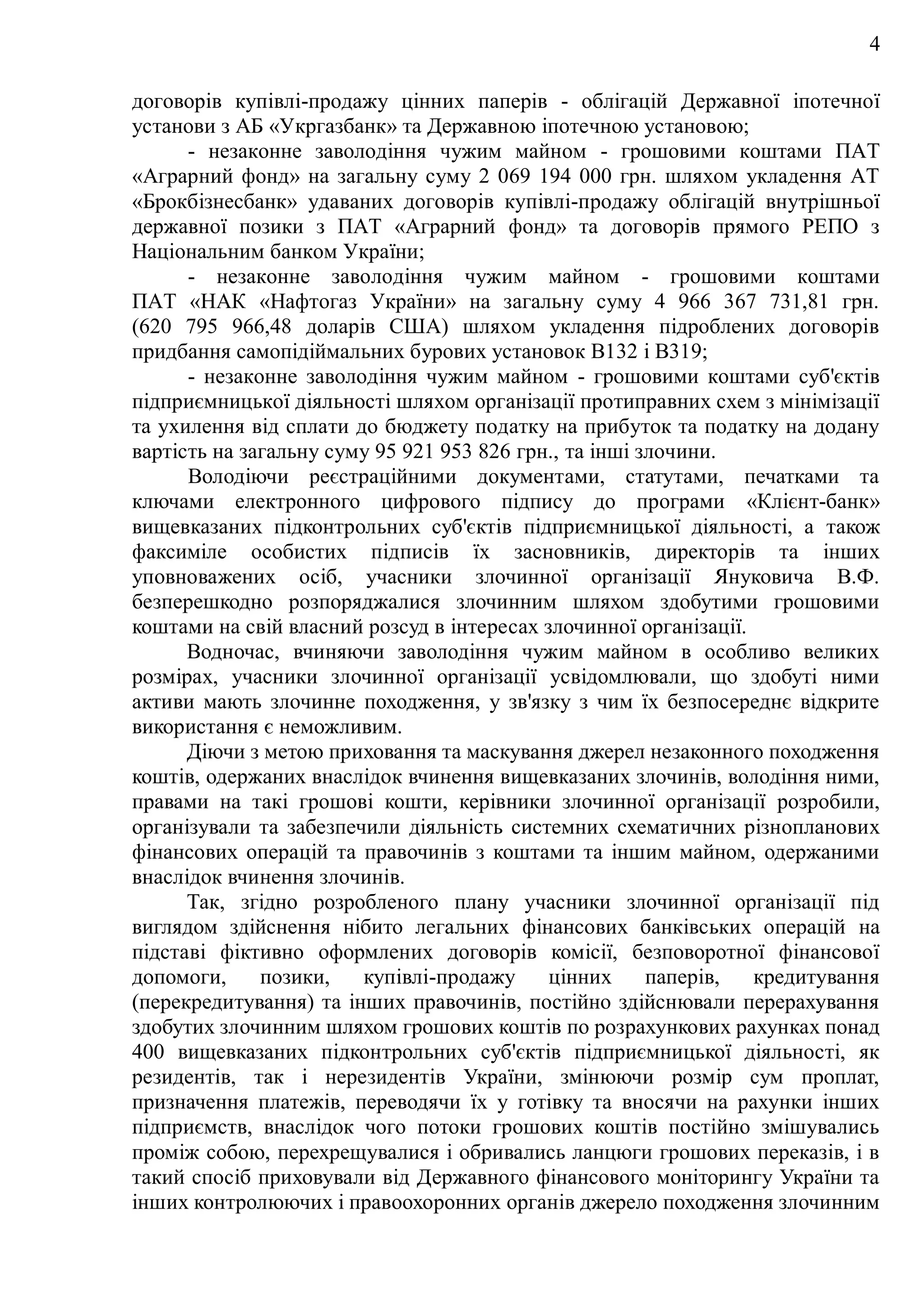 4
договорів купівлі-продажу цінних паперів - облігацій Державної іпотечної
установи з АБ «Укргазбанк» та Державною іпотечною установою;
- незаконне заволодіння чужим майном - грошовими коштами ПАТ
«Аграрний фонд» на загальну суму 2 069 194 000 грн. шляхом укладення АТ
«Брокбізнесбанк» удаваних договорів купівлі-продажу облігацій внутрішньої
державної позики з ПАТ «Аграрний фонд» та договорів прямого РЕПО з
Національним банком України;
- незаконне заволодіння чужим майном - грошовими коштами
ПАТ «НАК «Нафтогаз України» на загальну суму 4 966 367 731,81 грн.
(620 795 966,48 доларів США) шляхом укладення підроблених договорів
придбання самопідіймальних бурових установок В132 і В319;
- незаконне заволодіння чужим майном - грошовими коштами суб'єктів
підприємницької діяльності шляхом організації протиправних схем з мінімізації
та ухилення від сплати до бюджету податку на прибуток та податку на додану
вартість на загальну суму 95 921 953 826 грн., та інші злочини.
Володіючи реєстраційними документами, статутами, печатками та
ключами електронного цифрового підпису до програми «Клієнт-банк»
вищевказаних підконтрольних суб'єктів підприємницької діяльності, а також
факсиміле особистих підписів їх засновників, директорів та інших
уповноважених осіб, учасники злочинної організації Януковича В.Ф.
безперешкодно розпоряджалися злочинним шляхом здобутими грошовими
коштами на свій власний розсуд в інтересах злочинної організації.
Водночас, вчиняючи заволодіння чужим майном в особливо великих
розмірах, учасники злочинної організації усвідомлювали, що здобуті ними
активи мають злочинне походження, у зв'язку з чим їх безпосереднє відкрите
використання є неможливим.
Діючи з метою приховання та маскування джерел незаконного походження
коштів, одержаних внаслідок вчинення вищевказаних злочинів, володіння ними,
правами на такі грошові кошти, керівники злочинної організації розробили,
організували та забезпечили діяльність системних схематичних різнопланових
фінансових операцій та правочинів з коштами та іншим майном, одержаними
внаслідок вчинення злочинів.
Так, згідно розробленого плану учасники злочинної організації під
виглядом здійснення нібито легальних фінансових банківських операцій на
підставі фіктивно оформлених договорів комісії, безповоротної фінансової
допомоги, позики, купівлі-продажу цінних паперів, кредитування
(перекредитування) та інших правочинів, постійно здійснювали перерахування
здобутих злочинним шляхом грошових коштів по розрахункових рахунках понад
400 вищевказаних підконтрольних суб'єктів підприємницької діяльності, як
резидентів, так і нерезидентів України, змінюючи розмір сум проплат,
призначення платежів, переводячи їх у готівку та вносячи на рахунки інших
підприємств, внаслідок чого потоки грошових коштів постійно змішувались
проміж собою, перехрещувалися і обривались ланцюги грошових переказів, і в
такий спосіб приховували від Державного фінансового моніторингу України та
інших контролюючих і правоохоронних органів джерело походження злочинним
 