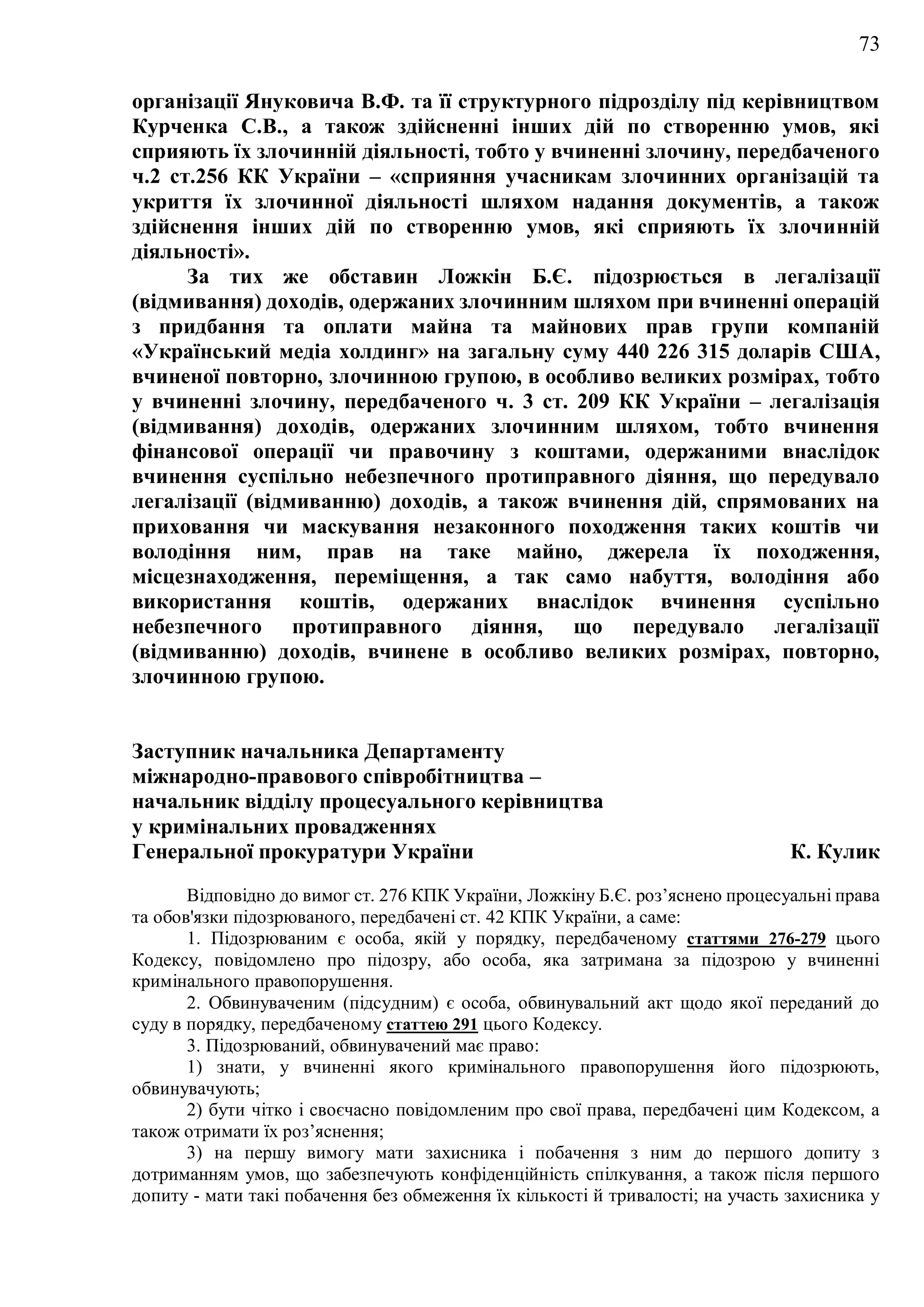 73
організації Януковича В.Ф. та її структурного підрозділу під керівництвом
Курченка С.В., а також здійсненні інших дій по створенню умов, які
сприяють їх злочинній діяльності, тобто у вчиненні злочину, передбаченого
ч.2 ст.256 КК України – «сприяння учасникам злочинних організацій та
укриття їх злочинної діяльності шляхом надання документів, а також
здійснення інших дій по створенню умов, які сприяють їх злочинній
діяльності».
За тих же обставин Ложкін Б.Є. підозрюється в легалізації
(відмивання) доходів, одержаних злочинним шляхом при вчиненні операцій
з придбання та оплати майна та майнових прав групи компаній
«Український медіа холдинг» на загальну суму 440 226 315 доларів США,
вчиненої повторно, злочинною групою, в особливо великих розмірах, тобто
у вчиненні злочину, передбаченого ч. 3 ст. 209 КК України – легалізація
(відмивання) доходів, одержаних злочинним шляхом, тобто вчинення
фінансової операції чи правочину з коштами, одержаними внаслідок
вчинення суспільно небезпечного протиправного діяння, що передувало
легалізації (відмиванню) доходів, а також вчинення дій, спрямованих на
приховання чи маскування незаконного походження таких коштів чи
володіння ним, прав на таке майно, джерела їх походження,
місцезнаходження, переміщення, а так само набуття, володіння або
використання коштів, одержаних внаслідок вчинення суспільно
небезпечного протиправного діяння, що передувало легалізації
(відмиванню) доходів, вчинене в особливо великих розмірах, повторно,
злочинною групою.
Заступник начальника Департаменту
міжнародно-правового співробітництва –
начальник відділу процесуального керівництва
у кримінальних провадженнях
Генеральної прокуратури України К. Кулик
Відповідно до вимог ст. 276 КПК України, Ложкіну Б.Є. роз’яснено процесуальні права
та обов'язки підозрюваного, передбачені ст. 42 КПК України, а саме:
1. Підозрюваним є особа, якій у порядку, передбаченому статтями 276-279 цього
Кодексу, повідомлено про підозру, або особа, яка затримана за підозрою у вчиненні
кримінального правопорушення.
2. Обвинуваченим (підсудним) є особа, обвинувальний акт щодо якої переданий до
суду в порядку, передбаченому статтею 291 цього Кодексу.
3. Підозрюваний, обвинувачений має право:
1) знати, у вчиненні якого кримінального правопорушення його підозрюють,
обвинувачують;
2) бути чітко і своєчасно повідомленим про свої права, передбачені цим Кодексом, а
також отримати їх роз’яснення;
3) на першу вимогу мати захисника і побачення з ним до першого допиту з
дотриманням умов, що забезпечують конфіденційність спілкування, а також після першого
допиту - мати такі побачення без обмеження їх кількості й тривалості; на участь захисника у
 