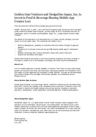 Golden Gate Ventures and DesignOne Japan, Inc. to
invest in Food & Beverage Sharing Mobile App
Creator Lozi
The investment will fuel the existing fast growth of Lozi
HANOI, Vietnam, Dec. 4, 2015 – Lozi Joint Stock Company today announced that it has been
jointly invested by Golden Gate Ventures, an early-stage VC firm in Southeast Asia with 35
investments across 7 countries and DesignOne Japan, Inc., a Japan-based Internet media
company.
The details of the investment is not disclosed, but is a 7-figure amount, bringing Lozi to be
valued at a much higher value. The investment will enable Lozi to:
- Boost its development, providing its customers with more values throught its app and
website
- Faciliate Lozi on the way to become the top F&B sharing mobile app for Vietnamese
youth
- Develop technology that connects restaurant owners with users in real time
- Expand into Southeast Asia region
Golden Gate Ventures also brings to Lozi their consulting experience for various startups in
the region to advise Lozi on the stategies, technology and overall business development.
About Lozi
Lozi is a mobile application currently available in Vietnam. Their vision is to be a place where
people can find good food, drink and café places easily when needed. As of November 2015,
the number of users registered has increased to nearly 500,000. Lozi app can be downloaded
from Android Google Play and Apple iOS and also available as a web-based version.
Website: lozi.vn.
About Golden Gate Ventures
Golden Gate Ventures is an early-stage venture capital firm investing across Southeast Asia.
Since 2011, the firm has invested in 35 companies across more than 7 countries in Asia. The
firm invests in internet and mobile startups across many sectors, including e-commerce,
payments, marketplaces, mobile applications and SaaS platforms. Website: goldengate.vc
About DesignOne Japan
DesignOne Japan, Inc. is a Japan-based Internet media company mainly engaged in the
operation of Local information word-of-mouth site named Ekiten. The Ekiten site is a store
reviews ranking site, on which users can know well-established and popular stores in every
region of Japan. On Ekiten site, store owners can collect the feedbacks for its own store and
utilize it for operation management uses, while users can do store searching and read store
information in various industries. Website: www.designone.jp.
Media Inquiries:
Pham Quang Huy
Lozi, JSC
 