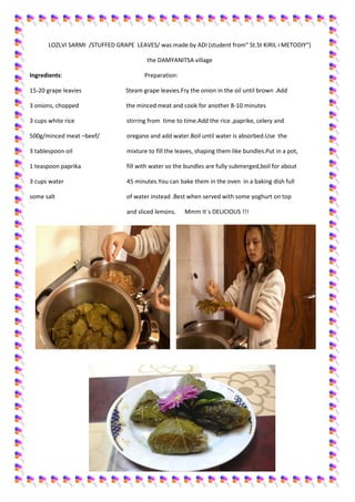 LOZLVI SARMI /STUFFED GRAPE LEAVES/ was made by ADI (student from“ St.St KIRIL i METODIY“)
the DAMYANITSA village
Ingredients:

Preparation:

15-20 grape leavies

Steam grape leavies.Fry the onion in the oil until brown .Add

3 onions, chopped

the minced meat and cook for another 8-10 minutes

3 cups white rice

stirring from time to time.Add the rice ,paprike, celery and

500g/minced meat –beef/

oregano and add water.Boil until water is absorbed.Use the

3 tablespoon oil

mixture to fill the leaves, shaping them like bundles.Put in a pot,

1 teaspoon paprika

fill with water so the bundles are fully submerged,boil for about

3 cups water

45 minutes.You can bake them in the oven in a baking dish full

some salt

of water instead .Best when served with some yoghurt on top
and sliced lemons.

Mmm It`s DELICIOUS !!!

 
