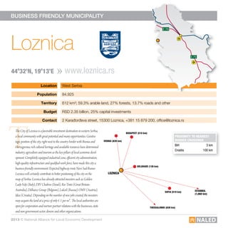 Location West Serbia
Population 84,925
Territory 612 km²; 59.3% arable land, 27% forests, 13.7% roads and other
Budget RSD 2.35 billion, 25% capital investments
contact 2 Karađorđeva street, 15300 Loznica, +381 15 879 200, ofﬁce@loznica.rs
E 75 E 75
E 70
E 75
E 70
BUSINESS FRIENDLY MUNICIPALITY
T
Loznica
www.loznica.rs44o
32’n, 19o
13’e
E 75 E 75
E 70
E 75
E 70
ProXimity to nearest
Border crossinGs
BiH 3 km
Croatia 100 km
The City of Loznica is a favorable investment destination in western Serbia,
a local community with great potential and many opportunities. Geostra-
tegic position of the city, right next to the country border with Bosnia and
Herzegovina, rich cultural heritage and available resources have determined
industry, agriculture and tourism as the key pillars of local economic devel-
opment. Completely equipped industrial zone, efficient city administration,
high-quality infrastructure and qualified work force, have made this city a
business-friendly environment. Expected highway route Novi Sad-Ruma-
Loznica will certainly contribute to better positioning of the city on the
map of Serbia. Loznica has already attracted investors such as Golden
Lady-Valy (Italy), DIV Chabros (Israel), Rio Tinto (Great Britain-
Australia), Delhaize Group (Belgium), Lukoil (Russia), OMV (Austria),
Idea (Croatia). Depending on the number of new jobs created, the investors
may acquire the land at a price of only € 1 per m2. The local authorities are
open for cooperation and nurture partner relations with the businesses, state
and non-government sector, donors and other organizations.
loznica
BelGrade (139 km)
Vienna (639 km)
istanBul
(1,060 km)
sofia (519 km)
thessaloniKi (839 km)
BudaPest (510 km)
2013 © National Alliance for Local Economic Development
 