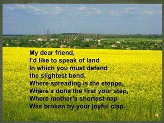 My dear friend,
I’d like to speak of land
In which you must defend
the slightest bend.
Where spreading is the steppe,
Where’s done the first your step,
Where mother’s shortest nap
Was broken by your joyful clap.
 