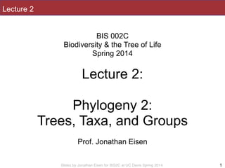 Slides by Jonathan Eisen for BIS2C at UC Davis Spring 2014
Lecture 2
!
BIS 002C
Biodiversity & the Tree of Life
Spring 2014
!
Lecture 2:
!
Phylogeny 2:
Trees, Taxa, and Groups
!
Prof. Jonathan Eisen
1
 