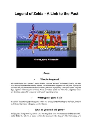 Legend of Zelda - A Link to the Past 
Game 
- What is the game? 
As the title shows, it's a game of Legend of Zelda franchise, with such a massive popularity, that also 
a lot of non-gamers know something about it. The subtitle below suggests that this game in particular 
occurs in the past, like some sort of a back story (at least in my opinion). It was produced in early 90s 
by a Japanese Nintendo game company. A Link to the Past is also one of the first LoZ games, which 
are definitely successful, because of continuously expanding series. 
- What type of game it is? 
It is an old Role Playing adventure game settled in a fantasy world of horrific pixel monsters, immoral 
evil rulers and princess-kidnapping society. Classic. 
- What do you do in the game? 
We play as a young elven boy named Link. The story starts when he's fast asleep and has a mental 
call of Zelda. She tells him to rescue her from the lowest part in the dungeon. After the message Link 
 