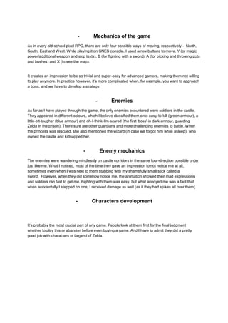 - Mechanics of the game 
As in every old-school pixel RPG, there are only four possible ways of moving, respectively - North, 
South, East and West. While playing it on SNES console, I used arrow buttons to move, Y (or magic 
power/additional weapon and skip texts), B (for fighting with a sword), A (for picking and throwing pots 
and bushes) and X (to see the map). 
It creates an impression to be so trivial and super-easy for advanced gamers, making them not willing 
to play anymore. In practice however, it’s more complicated when, for example, you want to approach 
a boss, and we have to develop a strategy. 
- Enemies 
As far as I have played through the game, the only enemies ecountered were soldiers in the castle. 
They appeared in different colours, which I believe classified them onto easy-to-kill (green armour), a-little- 
bit-tougher (blue armour) and oh-I-think-I'm-scared (the first 'boss' in dark armour, guarding 
Zelda in the prison). There sure are other guardians and more challenging enemies to battle. When 
the princess was rescued, she also mentioned the wizard (in case we forgot him while asleep), who 
owned the castle and kidnapped her. 
- Enemy mechanics 
The enemies were wandering mindlessly on castle corridors in the same four-direction possible order, 
just like me. What I noticed, most of the time they gave an impression to not notice me at all, 
sometimes even when I was next to them stabbing with my shamefully small stick called a 
sword. However, when they did somehow notice me, the animation showed their mad expressions 
and soldiers ran fast to get me. Fighting with them was easy, but what annoyed me was a fact that 
when accidentally I stepped on one, I received damage as well (as if they had spikes all over them). 
- Characters development 
It’s probably the most crucial part of any game. People look at them first for the final judgment 
whether to play this or abandon before even buying a game. And I have to admit they did a pretty 
good job with characters of Legend of Zelda. 
 