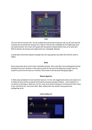 Link 
The very first non-human hero. He has a girlish look (as the fact of being an elf), but we can’t see this 
cuteness due to several tiny squares he’s made of. And don’t be misleaded by his fragile body (and 
hair dyed hot pink), he’s a hero and fought with thousands of beasts before many of us were born. 
With his Santa’s elf costume and mighty stick he’s unbeatable. Beware! 
(I would also remind that majority of people who don’t play games very often think that his name is 
Zelda) 
Zelda 
Every young hero story must to have a beautiful princess, who’s only fate is to be kidnapped and then 
rescued at very end. However in this case we came for her just at the beginning, though I was too 
scared to survive for the next turn of events. Who knows if she had been kidnapped again? 
Wizard Agahnim 
A villain plays probably the most important role ever. It is he, who triggered all events and caused Link 
to awake as hero and be so popular and loved by everyone (except monsters… poor creatures). In 
my opinion an elf owes a ‘thank you’ for him, even as he doesn’t perceive it in this point of view. Every 
of you owe that to him, and every other villain; without them we wouldn’t have games and 
protagonists at all. 
Link’s Father (?) 
 