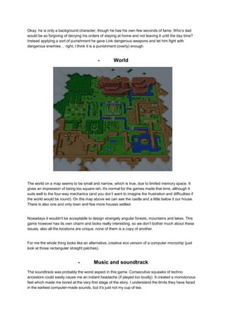 Okay, he is only a background character, though he has his own few seconds of fame. Who’s dad 
would be so forgiving of denying his orders of staying at home and not leaving it until the day time? 
Instead applying a sort of punishment he gave Link dangerous weapons and let him fight with 
dangerous enemies… right, I think it is a punishment (overly) enough. 
- World 
The world on a map seems to be small and narrow, which is true, due to limited memory space. It 
gives an impression of being too square-ish; it's normal for the games made that time, although it 
suits well to the four-way mechanics (and you don’t want to imagine the frustration and difficulties if 
the world would be round). On the map above we can see the castle and a little below it our house. 
There is also one and only town and few more houses settled. 
Nowadays it wouldn't be acceptable to design strangely angular forests, mountains and lakes. This 
game however has its own charm and looks really interesting, so we don’t bother much about these 
issues, also all the locations are unique, none of them is a copy of another. 
For me the whole thing looks like an alternative, creative eco version of a computer microchip (just 
look at those rectangular straight patches). 
- Music and soundtrack 
The soundtrack was probably the worst aspect in this game. Consecutive squawks of techno 
ancestors could easily cause me an instant headache (if played too loudly). It created a monotonous 
feel which made me bored at the very first stage of the story. I understand the limits they have faced 
in the earliest computer-made sounds, but it’s just not my cup of tea. 
 
