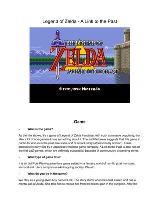 Legend of Zelda - A Link to the Past 
Game 
- What is the game? 
As the title shows, it's a game of Legend of Zelda franchise, with such a massive popularity, that 
also a lot of non-gamers know something about it. The subtitle below suggests that this game in 
particular occurs in the past, like some sort of a back story (at least in my opinion). It was 
produced in early 90s by a Japanese Nintendo game company. A Link to the Past is also one of 
the first LoZ games, which are definitely successful, because of continuously expanding series. 
- What type of game it is? 
It is an old Role Playing adventure game settled in a fantasy world of horrific pixel monsters, 
immoral evil rulers and princess-kidnapping society. Classic. 
- What do you do in the game? 
We play as a young elven boy named Link. The story starts when he's fast asleep and has a 
mental call of Zelda. She tells him to rescue her from the lowest part in the dungeon. After the 
 
