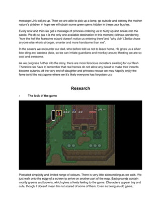 message Link wakes up. Then we are able to pick up a lamp, go outside and destroy the mother 
nature's children in hope we will obtain some green gems hidden in these poor bushes. 
Every now and then we get a message of princess ordering us to hurry up and sneak into the 
castle. We do so (as it is the only one available destination in this moment) without wondering 
“how the hell the fearsome wizard doesn't notice us entering there”and “why didn’t Zelda chose 
anyone else who’s stronger, smarter and more handsome than me”. 
In the sewers we encounter our dad, who before told us not to leave home. He gives us a silver 
bee sting and useless plate, so we can irritate guardians and monkey around thinking we are so 
cool and awesome. 
As we progress further into the story, there are more ferocious monsters awaiting for our flesh. 
Therefore we have to remember that real heroes do not allow any beast to make their innards 
become outards. At the very end of slaughter and princess rescue we may happily enjoy the 
fame (until the next game where we it’s likely everyone has forgotten us). 
Research 
- The look of the game 
Pixelated simplicity and limited range of colours. There is very little sidescrolling as we walk. We 
just walk onto the edge of a screen to arrive on another part of the map. Backgrounds contain 
mostly greens and browns, which gives a lively feeling to the game. Characters appear tiny and 
cute, though it doesn't mean I'm not scared of some of them. Even as being an old game, 
 