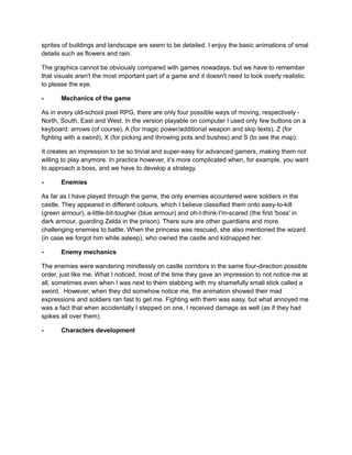 sprites of buildings and landscape are seem to be detailed. I enjoy the basic animations of smal 
details such as flowers and rain. 
The graphics cannot be obviously compared with games nowadays, but we have to remember 
that visuals aren't the most important part of a game and it doesn't need to look overly realistic 
to please the eye. 
- Mechanics of the game 
As in every old-school pixel RPG, there are only four possible ways of moving, respectively - 
North, South, East and West. In the version playable on computer I used only few buttons on a 
keyboard: arrows (of course), A (for magic power/additional weapon and skip texts), Z (for 
fighting with a sword), X (for picking and throwing pots and bushes) and S (to see the map). 
It creates an impression to be so trivial and super-easy for advanced gamers, making them not 
willing to play anymore. In practice however, it’s more complicated when, for example, you want 
to approach a boss, and we have to develop a strategy. 
- Enemies 
As far as I have played through the game, the only enemies ecountered were soldiers in the 
castle. They appeared in different colours, which I believe classified them onto easy-to-kill 
(green armour), a-little-bit-tougher (blue armour) and oh-I-think-I'm-scared (the first 'boss' in 
dark armour, guarding Zelda in the prison). There sure are other guardians and more 
challenging enemies to battle. When the princess was rescued, she also mentioned the wizard 
(in case we forgot him while asleep), who owned the castle and kidnapped her. 
- Enemy mechanics 
The enemies were wandering mindlessly on castle corridors in the same four-direction possible 
order, just like me. What I noticed, most of the time they gave an impression to not notice me at 
all, sometimes even when I was next to them stabbing with my shamefully small stick called a 
sword. However, when they did somehow notice me, the animation showed their mad 
expressions and soldiers ran fast to get me. Fighting with them was easy, but what annoyed me 
was a fact that when accidentally I stepped on one, I received damage as well (as if they had 
spikes all over them). 
- Characters development 
 
