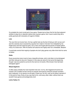 It’s probably the most crucial part of any game. People look at them first for the final judgment 
whether to play this or abandon before even buying a game. And I have to admit they did a 
pretty good job with characters of Legend of Zelda. 
Link 
The very first non-human hero. He has a girlish look (as the fact of being an elf), but we can’t 
see this cuteness due to several tiny squares he’s made of. And don’t be misleaded by his 
fragile body (and hair dyed hot pink), he’s a hero and fought with thousands of beasts before 
many of us were born. With his Santa’s elf costume and mighty stick he’s unbeatable. Beware! 
(I would also remind that majority of people who don’t play games very often think that his name 
is Zelda) 
Zelda 
Every young hero story must to have a beautiful princess, who’s only fate is to be kidnapped 
and then rescued at very end. However in this case we came for her just at the beginning, 
though I was too scared to survive for the next turn of events. Who knows if she had been 
kidnapped again? 
Wizard Agahnim 
A villain plays probably the most important role ever. It is he, who triggered all events and 
caused Link to awake as hero and be so popular and loved by everyone (except monsters… 
poor creatures). In my opinion an elf owes a ‘thank you’ for him, even as he doesn’t perceive it 
in this point of view. Every of you owe that to him, and every other villain; without them we 
wouldn’t have games and protagonists at all. 
Link’s Father (?) 
 