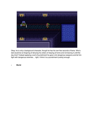 Okay, he is only a background character, though he has his own few seconds of fame. Who’s 
dad would be so forgiving of denying his orders of staying at home and not leaving it until the 
day time? Instead applying a sort of punishment he gave Link dangerous weapons and let him 
fight with dangerous enemies… right, I think it is a punishment (overly) enough. 
- World 
 