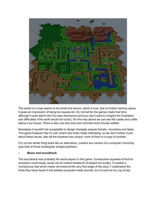 The world on a map seems to be small and narrow, which is true, due to limited memory space. 
It gives an impression of being too square-ish; it's normal for the games made that time, 
although it suits well to the four-way mechanics (and you don’t want to imagine the frustration 
and difficulties if the world would be round). On the map above we can see the castle and a little 
below it our house. There is also one and only town and few more houses settled. 
Nowadays it wouldn't be acceptable to design strangely angular forests, mountains and lakes. 
This game however has it’s own charm and looks really interesting, so we don’t bother much 
about these issues, also all the locations are unique, none of them is a copy of another. 
For me the whole thing looks like an alternative, creative eco version of a computer microchip 
(just look at those rectangular straight patches). 
- Music and soundtrack 
The soundtrack was probably the worst aspect in this game. Consecutive squawks of techno 
ancestors could easily cause me an instant headache (if played too loudly). It created a 
monotonous feel which made me bored at the very first stage of the story. I understand the 
limits they have faced in the earliest computer-made sounds, but it’s just not my cup of tea. 
 