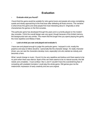 Evaluation 
- Evaluate what you found? 
I found that this game would be suitable for retro game lovers and people who enjoy completing 
quests and slowly approaching to the final boss after defeating all those minions. The narrative 
is what drives this game and what people find most interesting about it. Originality is what 
characterises the games on the first consoles. 
This particular game has developed through the years and is currently played on the modern 
day consoles. I think the overall design was very good, though because of the limited memory, 
the backgrounds look very similar. This meant that the longer time you spend playing the game, 
the more repetitive and lifeless it feels. 
- Look at what you saw and played and evaluate it. 
I have saw and played enough to judge this particular game. I enjoyed it a bit, mostly the 
graphics and easy to follow storyline. I personally like the character design. It’s really character 
driven; you can see the characters develop more, especially Link who started as nobody and 
becomes a hero. 
What I would change is music. I found it to be very repetitive and tedious and there seems to be 
no point when there was silence. Apart of the rain there seems to be no natural sounds; this felt 
robotic and unrealistic. I must confess I like it, and if I wouldn’t have the overwhelming fear of 
competing with pixelated monsters I could play the whole game. Old games give me the 
melancholic impression of early creativity and are sure original. 
