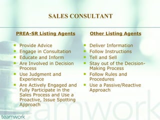 SALES CONSULTANT PREA-SR Listing Agents Provide Advice Engage in Consultation Educate and Inform Are Involved in Decision Process Use Judgment and Experience Are Actively Engaged and Fully Participate in the Sales Process and Use a Proactive, Issue Spotting Approach Other Listing Agents Deliver Information Follow Instructions Tell and Sell Stay out of the Decision-Making Process Follow Rules and Procedures Use a Passive/Reactive Approach 