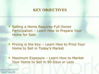 KEY OBJECTIVES Selling a Home Requires Full Owner Participation – Learn How to Prepare Your Home for Sale Pricing is the Key – Learn How to Price Your Home to Sell in Today’s Market Maximum Exposure – Learn How to Market Your Home to Sell in 90 Days or Less 