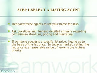 STEP 1-SELECT A LISTING AGENT Interview three agents to list your home for sale.  Ask questions and demand detailed answers regarding commission structure, pricing and marketing.  If someone suggests a specific list price, inquire as to the basis of the list price.  In today’s market, setting the list price at a reasonable range of value is the highest priority. 