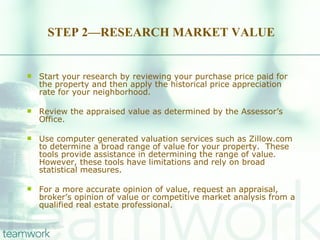 STEP 2—RESEARCH MARKET VALUE Start your research by reviewing your purchase price paid for the property and then apply the historical price appreciation rate for your neighborhood. Review the appraised value as determined by the Assessor’s Office.  Use computer generated valuation services such as Zillow.com to determine a broad range of value for your property.  These tools provide assistance in determining the range of value.  However, these tools have limitations and rely on broad statistical measures.  For a more accurate opinion of value, request an appraisal, broker’s opinion of value or competitive market analysis from a qualified real estate professional. 