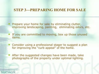 STEP 3—PREPARING HOME FOR SALE Prepare your home for sale by eliminating clutter, improving landscaping, painting,  eliminating odors, etc.  If you are committed to moving, box up those unused items.  Consider using a professional stager to suggest a plan for improving the “curb appeal” of the home.  After the suggested changes have been made, take photographs of the property under optimal lighting. 