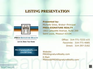 LISTING PRESENTATION Presented by: Michelle Silies, Broker–Principal PREA SIGNATURE REALTY 1802 Lafayette Avenue, Suite 200 Saint Louis, Missouri 63104 Office:  314-771-7233 x15 Facsimile:  314-771-4085 Direct:  314-397-3182 Website:    PREASignatureRealty.com E-Mail:    [email_address] 
