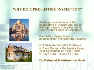 WHY DO A PRE-LISTING INSPECTION? Building inspections and the negotiation of repairs are one of the top reasons that sales don’t close or don’t close as scheduled. Pre-Listing Inspection are important for the following reasons: Anticipate Potential Problems Save Money – Do Repairs Using Your Contractor on Your Terms Save Time – Close on Time Do Deferred Maintenance Now! 